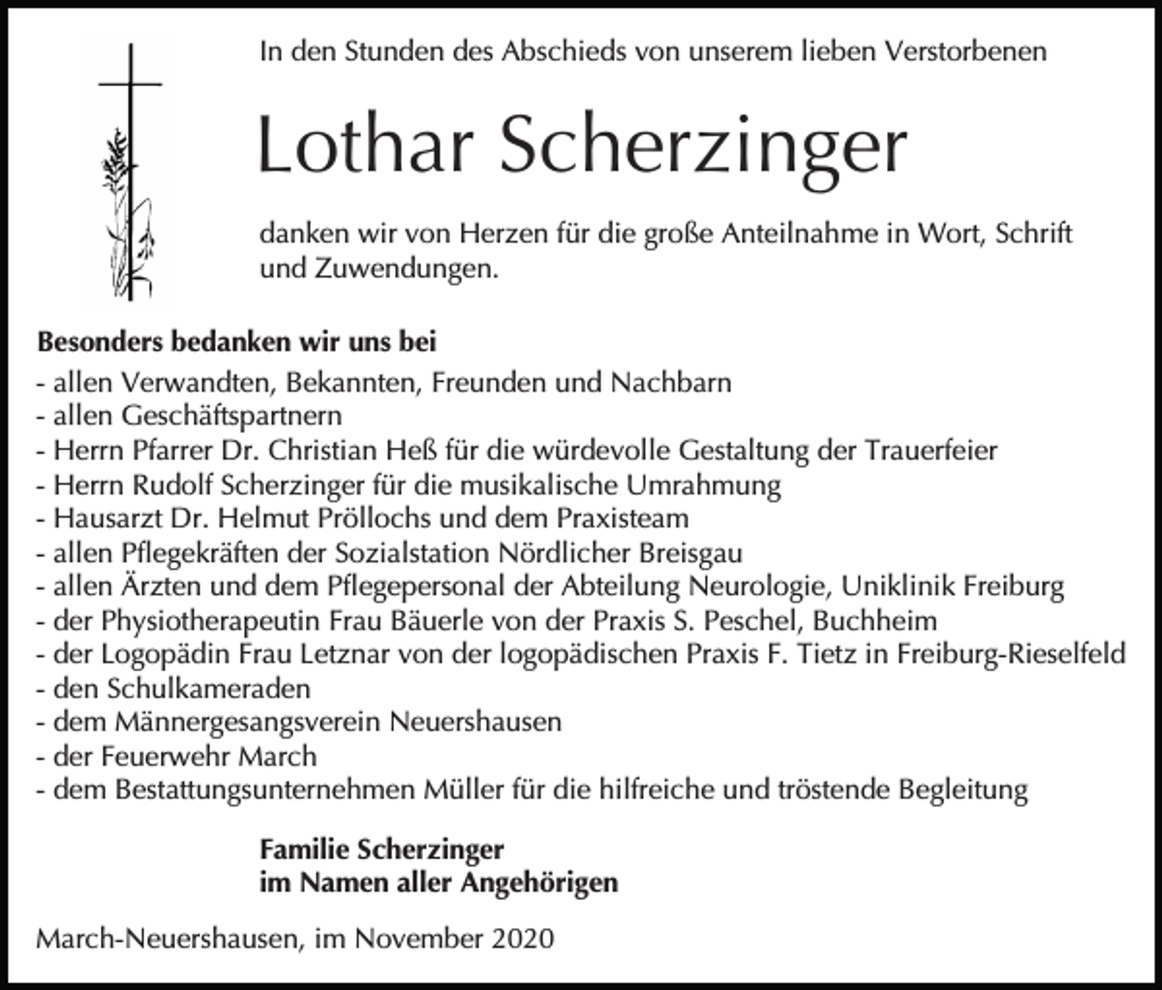 <p>In den Stunden des Abschieds von unserem lieben Verstorbenen</p><p>Lothar Scherzinger<br />danken wir von Herzen für die große Anteilnahme in Wort, Schrift<br />und Zuwendungen.<br />Besonders bedanken wir uns bei<br />- allen Verwandten, Bekannten, Freunden und Nachbarn<br />- allen Geschäftspartnern<br />- Herrn Pfarrer Dr. Christian Heß für die würdevolle Gestaltung der Trauerfeier<br />- Herrn Rudolf Scherzinger für die musikalische Umrahmung<br />- Hausarzt Dr. Helmut Pröllochs und dem Praxisteam<br />- allen Pflegekräften der Sozialstation Nördlicher Breisgau<br />- allen Ärzten und dem Pflegepersonal der Abteilung Neurologie, Uniklinik Freiburg<br />- der Physiotherapeutin Frau Bäuerle von der Praxis S. Peschel, Buchheim<br />- der Logopädin Frau Letznar von der logopädischen Praxis F. Tietz in Freiburg-Rieselfeld<br />- den Schulkameraden<br />- dem Männergesangsverein Neuershausen<br />- der Feuerwehr March<br />- dem Bestattungsunternehmen Müller für die hilfreiche und tröstende Begleitung<br />Familie Scherzinger<br />im Namen aller Angehörigen<br />March-Neuershausen, im November 2020</p>