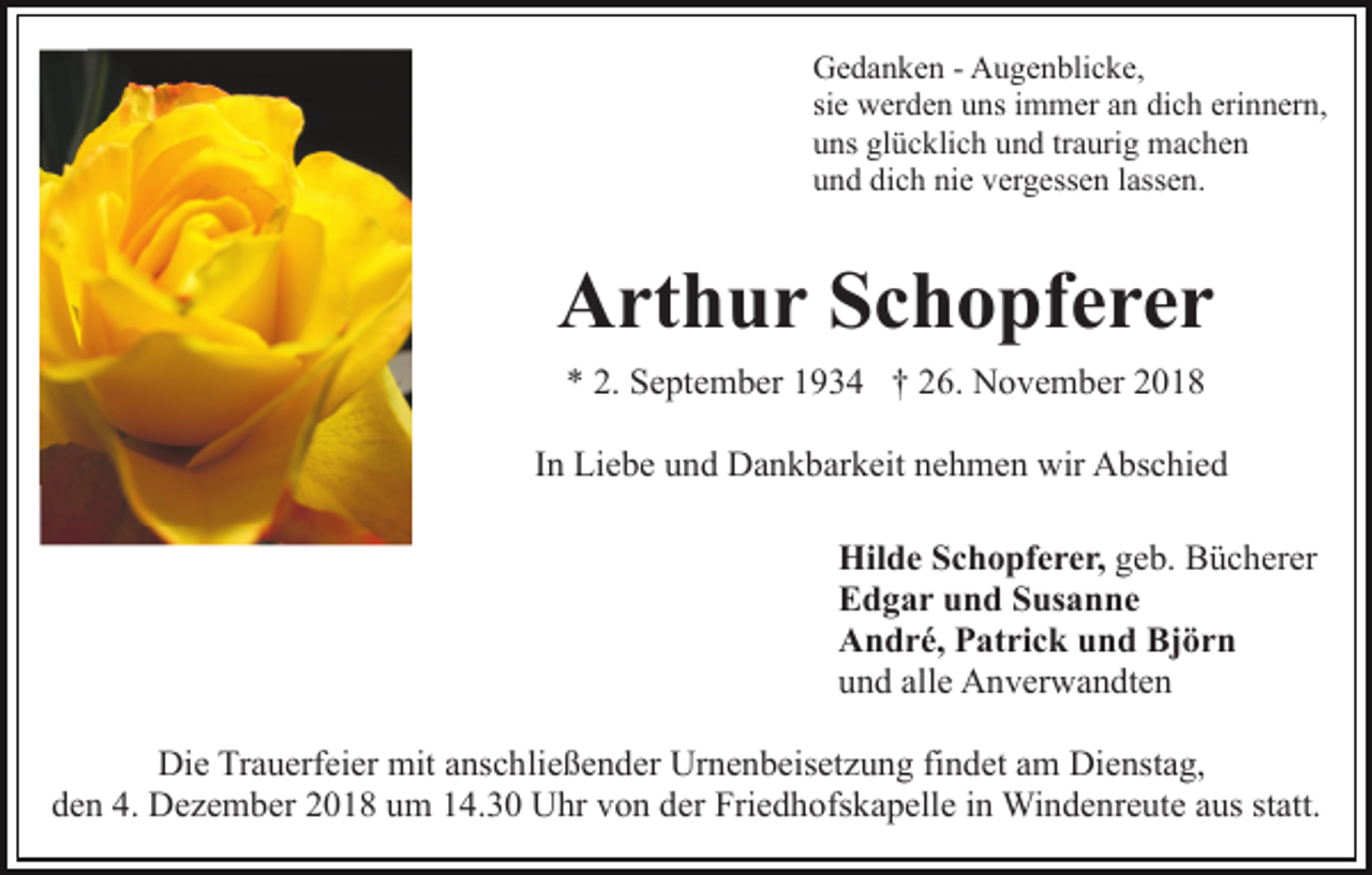 <p>Gedanken - Augenblicke,<br />sie werden uns immer an dich erinnern,<br />uns glücklich und traurig machen<br />und dich nie vergessen lassen.</p><p>Arthur Schopferer<br />* 2. September 1934 † 26. November 2018<br />In Liebe und Dankbarkeit nehmen wir Abschied<br />Hilde Schopferer, geb. Bücherer<br />Edgar und Susanne<br />André, Patrick und Björn<br />und alle Anverwandten<br />Die Trauerfeier mit anschließender Urnenbeisetzung findet am Dienstag,<br />den 4. Dezember 2018 um 14.30 Uhr von der Friedhofskapelle in Windenreute aus statt.</p>