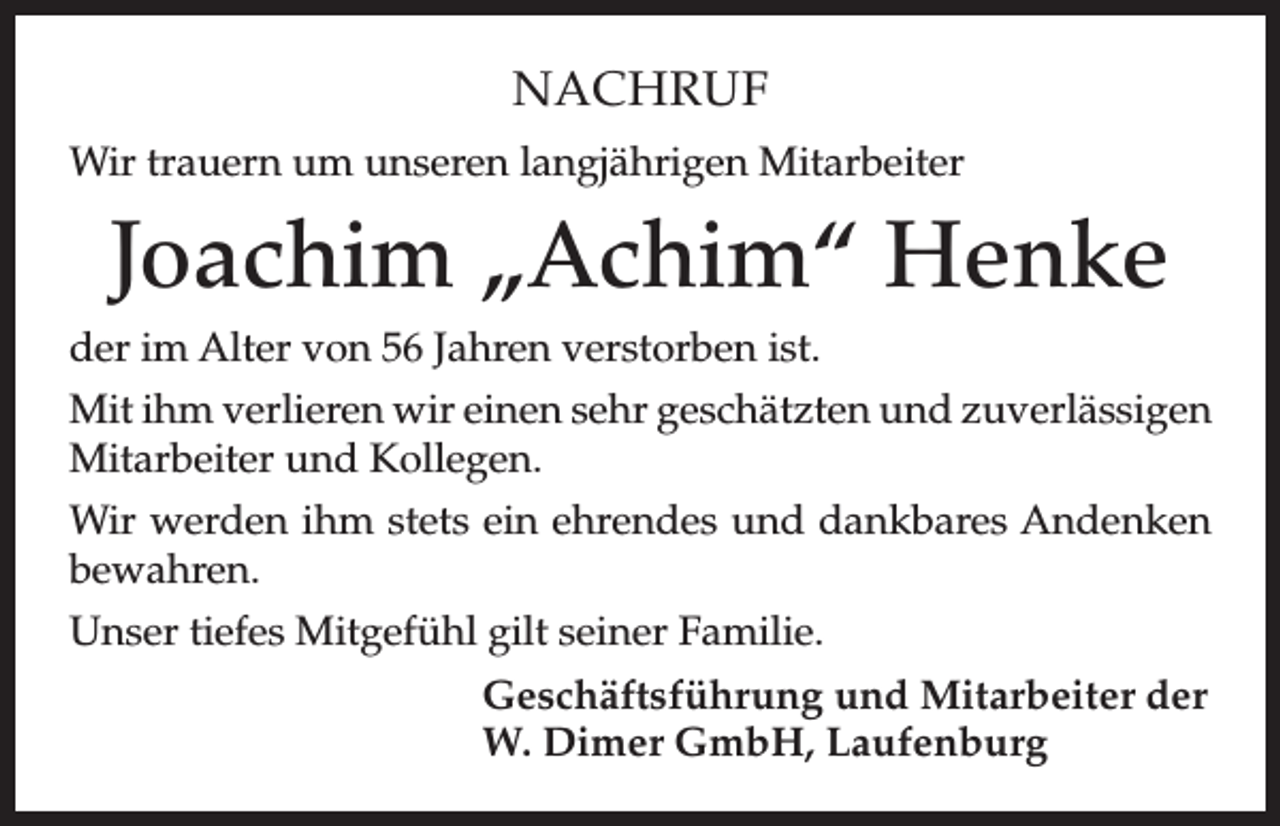 <p>NACHRUF<br />Wir trauern um unseren langjährigen Mitarbeiter</p><p>Joachim „Achim“ Henke<br />der im Alter von 56 Jahren verstorben ist.<br />Mit ihm verlieren wir einen sehr geschätzten und zuverlässigen<br />Mitarbeiter und Kollegen.<br />Wir werden ihm stets ein ehrendes und dankbares Andenken<br />bewahren.<br />Unser tiefes Mitgefühl gilt seiner Familie.<br />Geschäftsführung und Mitarbeiter der<br />W. Dimer GmbH, Laufenburg</p>