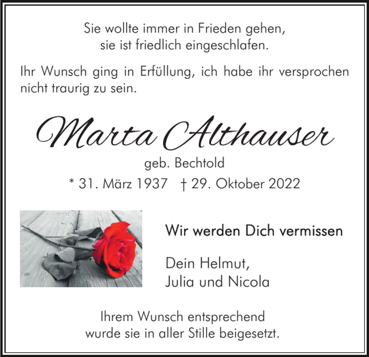 <p>Sie wollte immer in Frieden gehen,<br />sie ist friedlich eingeschlafen.<br />Ihr Wunsch ging in Erfüllung, ich habe ihr versprochen<br />nicht traurig zu sein.</p><p>Marta Althauser<br />geb. Bechtold<br />* 31. März 1937 † 29. Oktober 2022</p><p>Dein Helmut,<br />Julia und Nicola<br />Ihrem Wunsch entsprechend<br />wurde sie in aller Stille beigesetzt.</p>