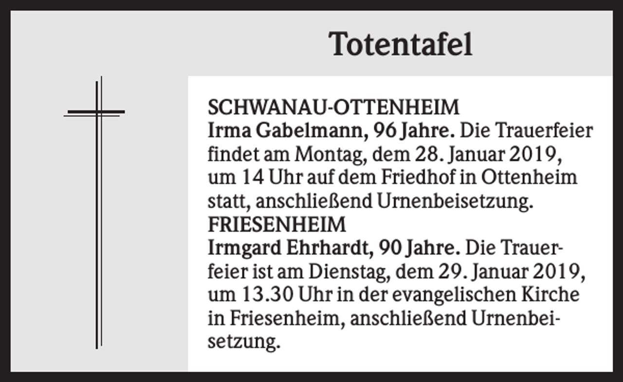 <p>Totentafel<br />SCHWANAU-OTTENHEIM<br />Irma Gabelmann, 96 Jahre. Die Trauerfeier<br />findet am Montag, dem 28. Januar 2019,<br />um 14 Uhr auf dem Friedhof in Ottenheim<br />statt, anschließend Urnenbeisetzung.<br />FRIESENHEIM<br />Irmgard Ehrhardt, 90 Jahre. Die Trauerfeier ist am Dienstag, dem 29. Januar 2019,<br />um 13.30 Uhr in der evangelischen Kirche<br />in Friesenheim, anschließend Urnenbeisetzung.</p>