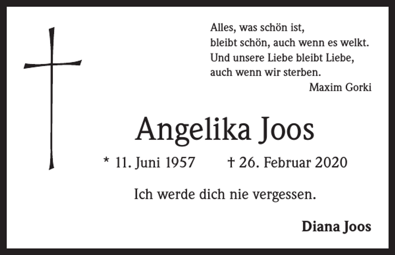 <p>Alles, was schön ist,<br />bleibt schön, auch wenn es welkt.<br />Und unsere Liebe bleibt Liebe,<br />auch wenn wir sterben.</p><p>Maxim Gorki</p><p>Angelika Joos<br />* 11. Juni 1957 † 26. Februar 2020<br />Ich werde dich nie vergessen.<br />Diana Joos</p>
