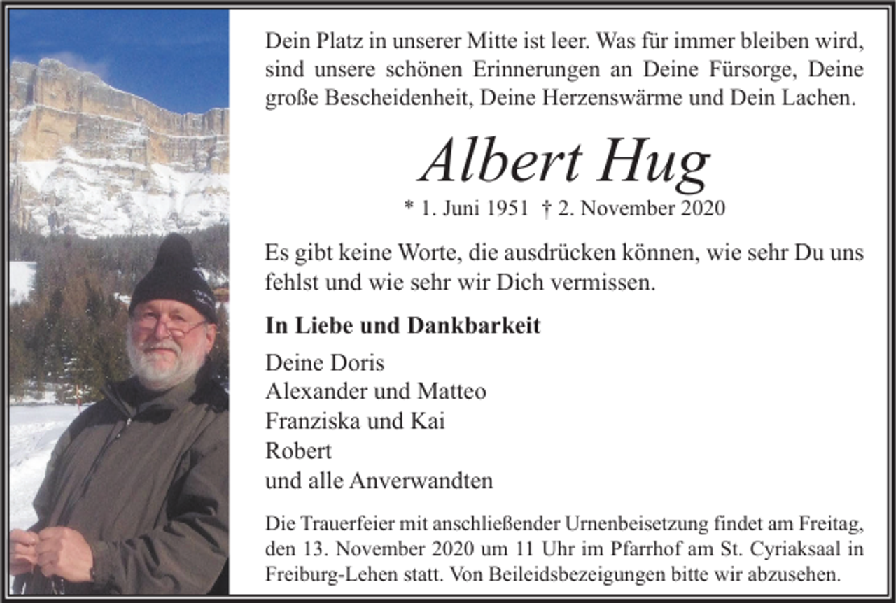 <p>Dein Platz in unserer Mitte ist leer. Was für immer bleiben wird,<br />sind unsere schönen Erinnerungen an Deine Fürsorge, Deine<br />große Bescheidenheit, Deine Herzenswärme und Dein Lachen.</p><p>Albert Hug</p><p>* 1. Juni 1951 † 2. November 2020</p><p>Es gibt keine Worte, die ausdrücken können, wie sehr Du uns<br />fehlst und wie sehr wir Dich vermissen.<br />In Liebe und Dankbarkeit<br />Deine Doris<br />Alexander und Matteo<br />Franziska und Kai<br />Robert<br />und alle Anverwandten<br />Die Trauerfeier mit anschließender Urnenbeisetzung findet am Freitag,<br />den 13. November 2020 um 11 Uhr im Pfarrhof am St. Cyriaksaal in<br />Freiburg-Lehen statt. Von Beileidsbezeigungen bitte wir abzusehen.</p>