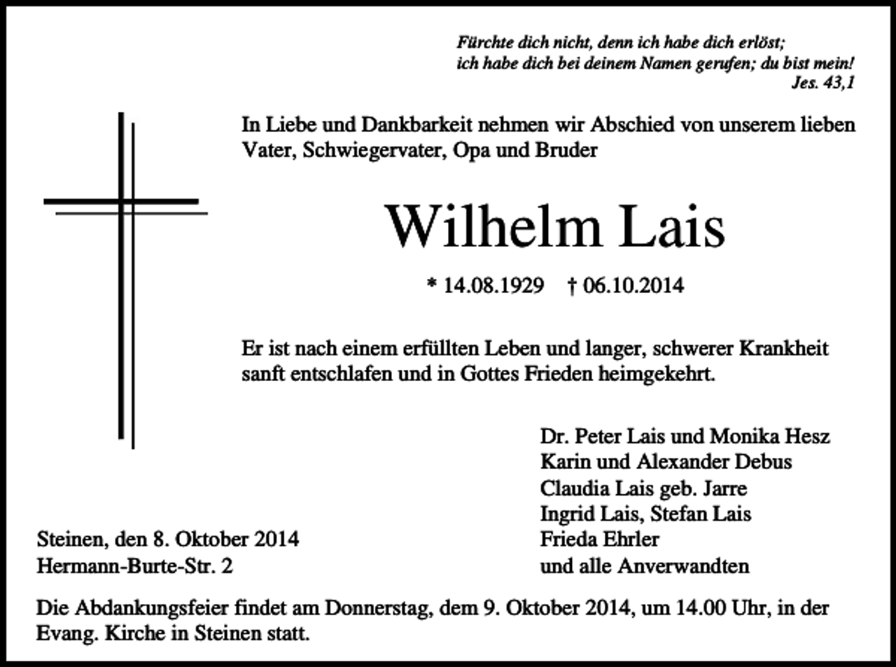 <p>Fürchte dich nicht, denn ich habe dich erlöst;<br />ich habe dich bei deinem Namen gerufen; du bist mein!<br />Jes. 43,1</p><p>In Liebe und Dankbarkeit nehmen wir Abschied von unserem lieben<br />Vater, Schwiegervater, Opa und Bruder</p><p>Wilhelm Lais<br />* 14.08.1929</p><p>† 06.10.2014</p><p>Er ist nach einem erfüllten Leben und langer, schwerer Krankheit<br />sanft entschlafen und in Gottes Frieden heimgekehrt.</p><p>Steinen, den 8. Oktober 2014<br />Hermann-Burte-Str. 2</p><p>Dr. Peter Lais und Monika Hesz<br />Karin und Alexander Debus<br />Claudia Lais geb. Jarre<br />Ingrid Lais, Stefan Lais<br />Frieda Ehrler<br />und alle Anverwandten</p><p>Die Abdankungsfeier findet am Donnerstag, dem 9. Oktober 2014, um 14.00 Uhr, in der<br />Evang. Kirche in Steinen statt.</p>