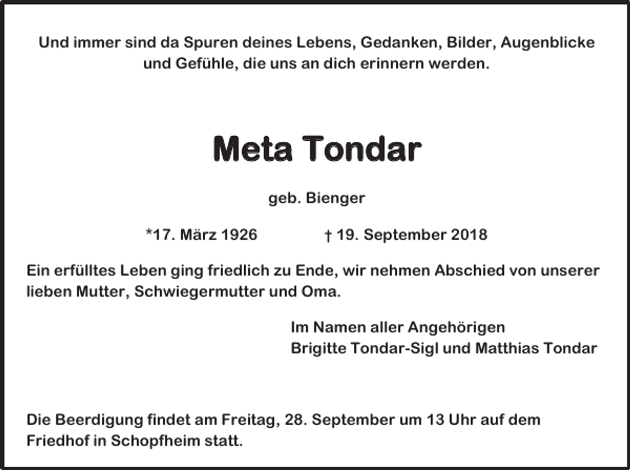 <p>Und immer sind da Spuren deines Lebens, Gedanken, Bilder, Augenblicke<br />und Gefühle, die uns an dich erinnern werden.</p><p>Meta Tondar<br />geb. Bienger<br />*17. März 1926</p><p>† 19. September 2018</p><p>Ein erfülltes Leben ging friedlich zu Ende, wir nehmen Abschied von unserer<br />lieben Mutter, Schwiegermutter und Oma.<br />Im Namen aller Angehörigen<br />Brigitte Tondar-Sigl und Matthias Tondar</p><p>Die Beerdigung findet am Freitag, 28. September um 13 Uhr auf dem<br />Friedhof in Schopfheim statt.</p>