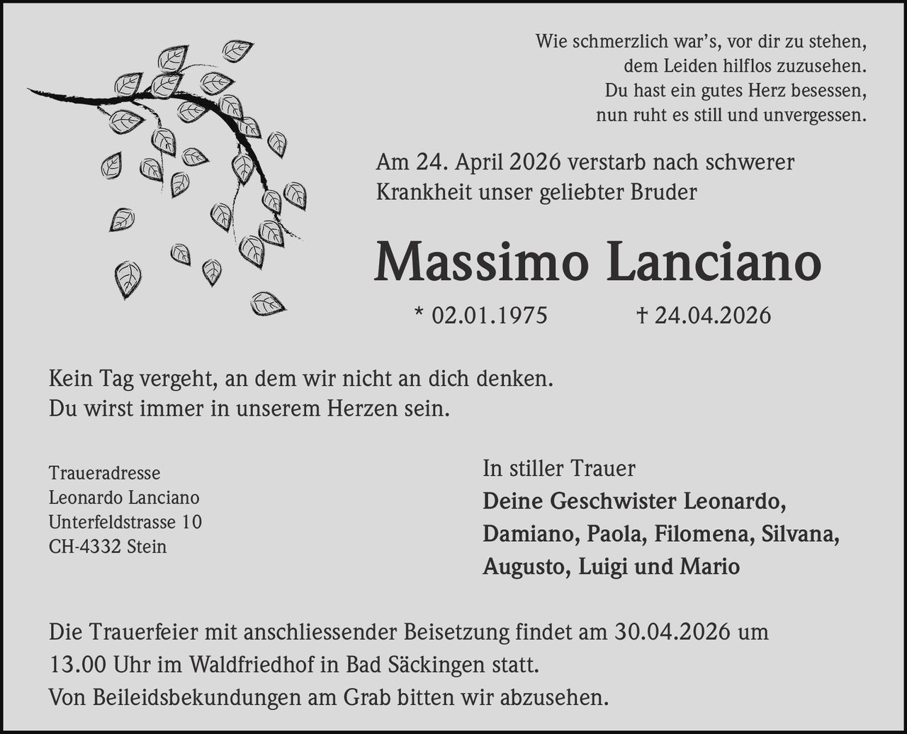 Wie schmerzlich war’s, vor dir zu stehen,
dem Leiden hilflos zuzusehen.
Du hast ein gutes Herz besessen,
nun ruht es still und unvergessen.

Am 24. April 2026 verstarb nach schwerer
Krankheit unser geliebter Bruder

Massimo Lanciano
* 02.01.1975

† 24.04.2026

Kein Tag vergeht, an dem wir nicht an dich denken.
Du wirst immer in unserem Herzen sein.
Traueradresse
Leonardo Lanciano
Unterfeldstrasse 10
CH-4332 Stein

In stiller Trauer
Deine Geschwister Leonardo,
Damiano, Paola, Filomena, Silvana,
Augusto, Luigi und Mario

Die Trauerfeier mit anschliessender Beisetzung findet am 30.04.2026 um
13.00 Uhr im Waldfriedhof in Bad Säckingen statt.
Von Beileidsbekundungen am Grab bitten wir abzusehen.