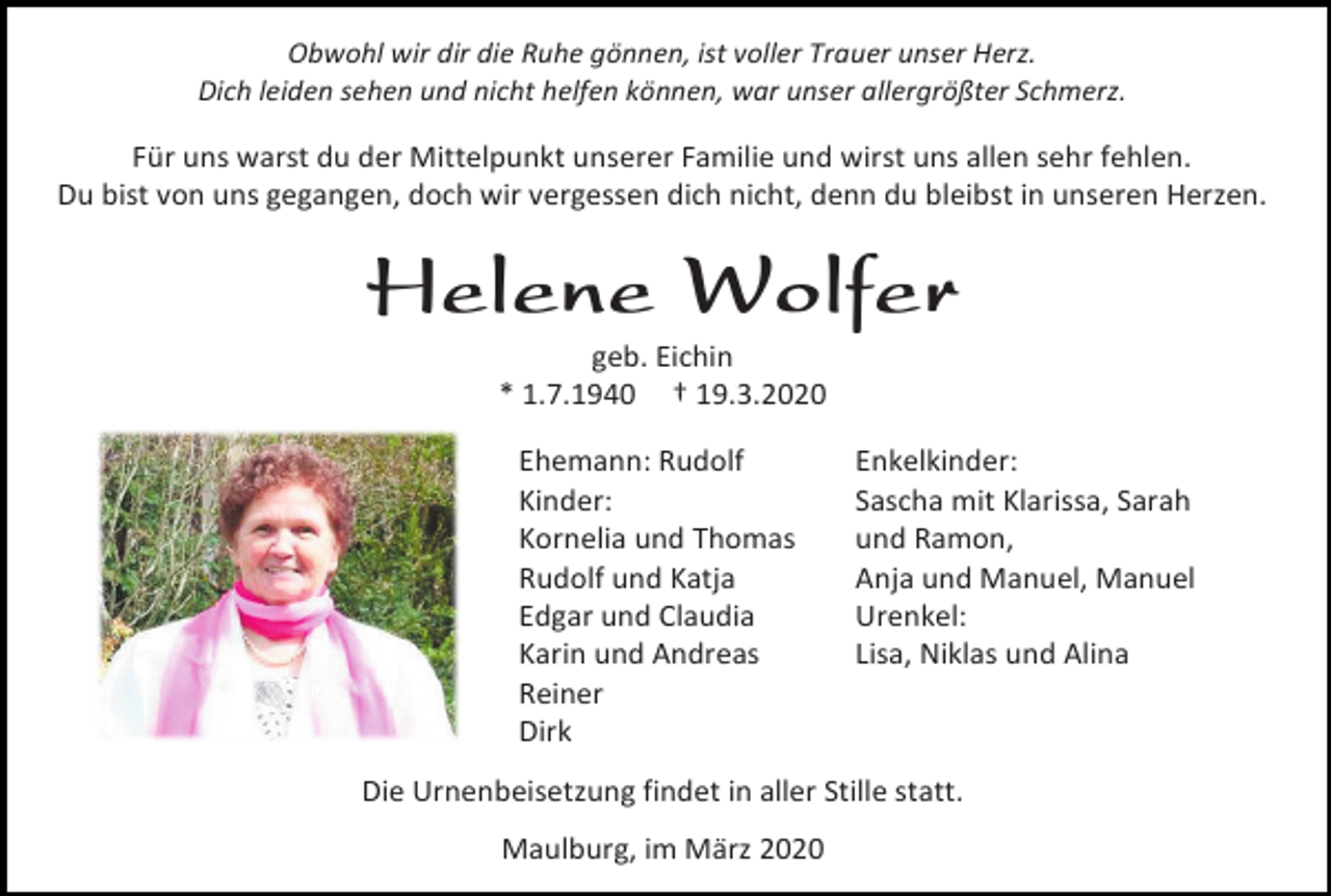 <p>Obwohl wir dir die Ruhe gönnen, ist voller Trauer unser Herz.<br />Dich leiden sehen und nicht helfen können, war unser allergrößter Schmerz.</p><p>Für uns warst du der Mittelpunkt unserer Familie und wirst uns allen sehr fehlen.<br />Du bist von uns gegangen, doch wir vergessen dich nicht, denn du bleibst in unseren Herzen.</p><p>Helene Wolfer<br />geb. Eichin<br />* 1.7.1940 † 19.3.2020<br />Ehemann: Rudolf<br />Kinder:<br />Kornelia und Thomas<br />Rudolf und Katja<br />Edgar und Claudia<br />Karin und Andreas<br />Reiner<br />Dirk</p><p>Enkelkinder:<br />Sascha mit Klarissa, Sarah<br />und Ramon,<br />Anja und Manuel, Manuel<br />Urenkel:<br />Lisa, Niklas und Alina</p><p>Die Urnenbeisetzung findet in aller Stille statt.<br />Maulburg, im März 2020</p>