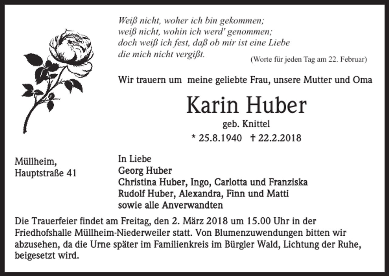 <p>Weiß<br />Wei<br />ß ninicht,<br />c ht, wwoher<br />o h er i cich<br />h bibin<br />n gekommen;<br />g e k o m m e n;<br />wweiß<br />ei ß ninicht,<br />c ht, wwohin<br />o hi n i ich<br />c h wwerd'<br />er d' ggenommen;<br />e n o m m e n;<br />ddoch<br />o c h weiß<br />w ei ß iich<br />c h ffest,<br />est, ddaß<br />a ß oob<br />b mir<br />mir ist eine<br />ei n e Liebe<br />Li e b e<br />die<br />nicht<br />di<br />e mich<br />mi c h ni<br />c ht vvergißt.<br />er gi ßt.<br />(Worte<br />( W ort e ffür<br />ür jjeden<br />e d e n Tag<br />Ta g am<br />a m 22.<br />. Februar)<br />F e br u ar)<br />Wir<br />a u er n u um<br />m mmeine<br />ei n e g geliebte<br />eli e bt e Frau,<br />Fr a u, unsere<br />u ns er e Mutter<br />M u tt er und<br />u n d Oma<br />O ma<br />Wirtrtrauern</p><p>KKarin<br />ari n Huber<br />H u b er<br />g e b. Knittel<br />K nitt el<br />geb.<br />** 25.8.1940<br />2 5. 8. 1 9 4 0 †<br />† 22.2.2018<br />. 2. 2 0 1 8</p><p>M üll h ei m,<br />Müllheim,<br />HHauptstraße<br />a u ptstr a ß e 44</p><p>IInn Liebe<br />Li e b e</p><p>Di e Tr<br />Die<br />Trauerfeier<br />a u erf ei er fifindet<br />n d et aam<br />m Freitag,<br />Fr eit a g, den<br />d e n 2.<br />2. März<br />M är z 2018<br />2 01 8 uum<br />m 115.00<br />5. Uhr<br />U hr iin<br />n dder<br />er<br />Fri<br />e d h ofs h all e Müllheim-Niederweiler<br />M üll h ei m - Ni e d er w eil er statt.<br />st att. Von<br />V o n Blumenzuwendungen<br />Bl u m e n z u w e n d u n g e n bitten<br />bitt e n wir<br />wir<br />Friedhofshalle<br />aabzusehen,<br />b z us e h e n, da<br />d a die<br />di e Urne<br />Ur n e später<br />s p ät er iimm Familienkreis<br />F a mili e n kr eis im<br />i m Bürgler<br />B ür gl er Wald,<br />W al d, Lichtung<br />Li c ht un g dder<br />er Ruhe,<br />R u h e,<br />beigesetzt<br />b ei g es et zt wird.<br />wir d.</p>