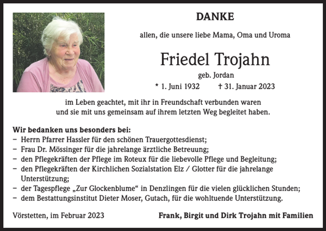 <p>DANKE<br />allen, die unsere liebe Mama, Oma und Uroma</p><p>Friedel Trojahn<br />geb. Jordan<br />* 1. Juni 1932<br />† 31. Januar 2023<br />im Leben geachtet, mit ihr in Freundschaft verbunden waren<br />und sie mit uns gemeinsam auf ihrem letzten Weg begleitet haben.<br />Wir bedanken uns besonders bei:<br />– Herrn Pfarrer Hassler für den schönen Trauergottesdienst;<br />– Frau Dr. Mössinger für die jahrelange ärztliche Betreuung;<br />– den Pflegekräften der Pflege im Roteux für die liebevolle Pflege und Begleitung;<br />– den Pflegekräften der Kirchlichen Sozialstation Elz / Glotter für die jahrelange<br />Unterstützung;<br />– der Tagespflege „Zur Glockenblume“ in Denzlingen für die vielen glücklichen Stunden;<br />– dem Bestattungsinstitut Dieter Moser, Gutach, für die wohltuende Unterstützung.<br />Vörstetten, im Februar 2023</p><p>Frank, Birgit und Dirk Trojahn mit Familien</p>