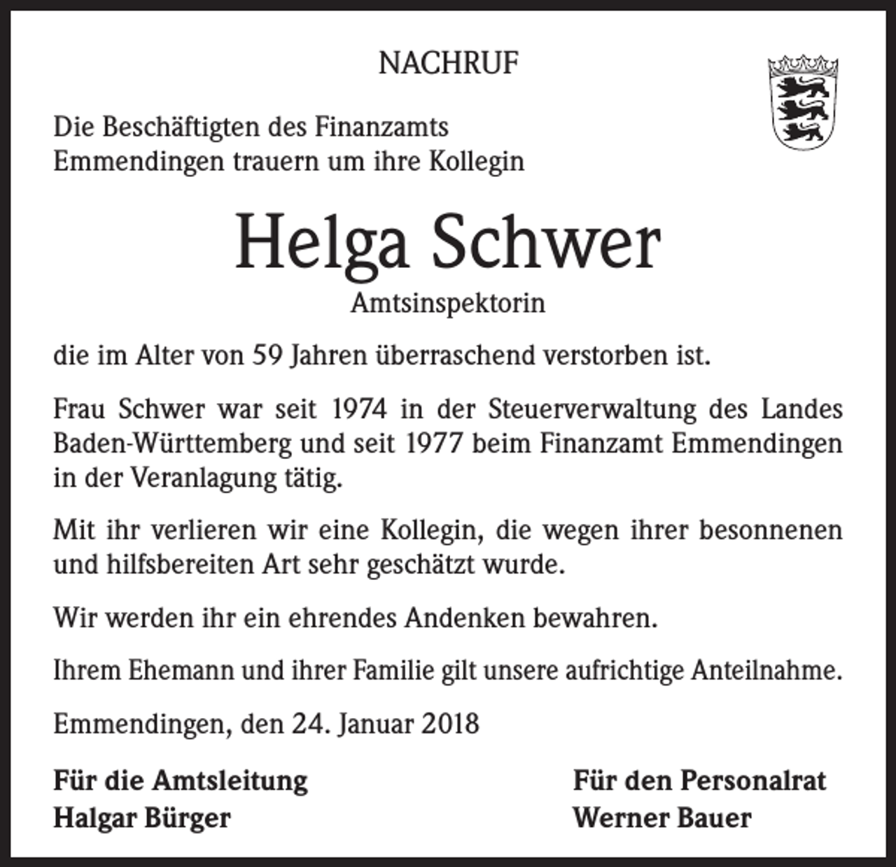 <p>NACHRUF<br />Die Beschäftigten des Finanzamts<br />Emmendingen trauern um ihre Kollegin</p><p>Helga Schwer<br />Amtsinspektorin</p><p>die im Alter von 59 Jahren überraschend verstorben ist.<br />Frau Schwer war seit 1974 in der Steuerverwaltung des Landes<br />Baden-Württemberg und seit 1977 beim Finanzamt Emmendingen<br />in der Veranlagung tätig.<br />Mit ihr verlieren wir eine Kollegin, die wegen ihrer besonnenen<br />und hilfsbereiten Art sehr geschätzt wurde.<br />Wir werden ihr ein ehrendes Andenken bewahren.<br />Ihrem Ehemann und ihrer Familie gilt unsere aufrichtige Anteilnahme.<br />Emmendingen, den 24. Januar 2018<br />Für die Amtsleitung<br />Halgar Bürger</p><p>Für den Personalrat<br />Werner Bauer</p>