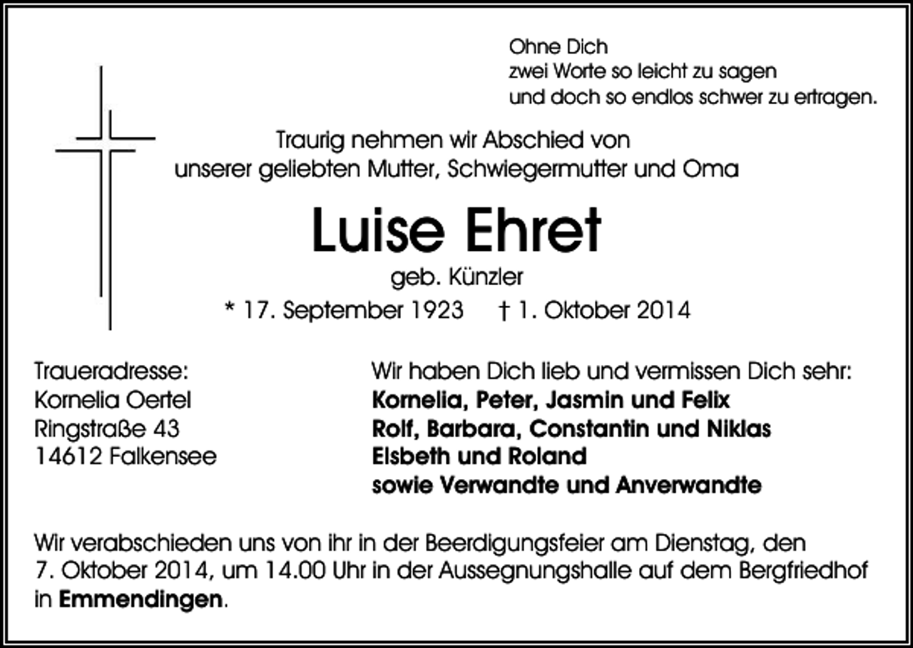<p>Ohne Dich<br />zwei Worte so leicht zu sagen<br />und doch so endlos schwer zu ertragen.</p><p>Traurig nehmen wir Abschied von<br />unserer geliebten Mutter, Schwiegermutter und Oma</p><p>Luise Ehret</p><p>geb. Künzler<br />* 17. September 1923 † 1. Oktober 2014<br />Traueradresse:<br />Kornelia Oertel<br />Ringstraße 43<br />14612 Falkensee</p><p>Wir haben Dich lieb und vermissen Dich sehr:<br />Kornelia, Peter, Jasmin und Felix<br />Rolf, Barbara, Constantin und Niklas<br />Elsbeth und Roland<br />sowie Verwandte und Anverwandte</p><p>Wir verabschieden uns von ihr in der Beerdigungsfeier am Dienstag, den<br />7. Oktober 2014, um 14.00 Uhr in der Aussegnungshalle auf dem Bergfriedhof<br />in Emmendingen.</p>