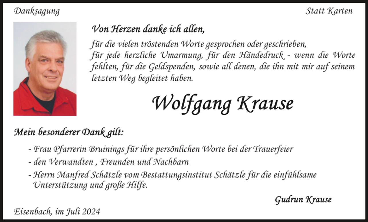 <p>Danksagung</p><p>Statt Karten<br />für die vielen tröstenden Worte gesprochen oder geschrieben,<br />für jede herzliche Umarmung, für den Händedruck - wenn die Worte<br />fehlten, für die Geldspenden, sowie all denen, die ihn mit mir auf seinem<br />letzten Weg begleitet haben.</p><p>- Frau Pfarrerin Bruinings für ihre persönlichen Worte bei der Trauerfeier<br />- den Verwandten , Freunden und Nachbarn<br />- Herrn Manfred Schätzle vom Bestattungsinstitut Schätzle für die einfühlsame<br />Unterstützung und große Hilfe.<br />Eisenbach, im Juli 2024</p>