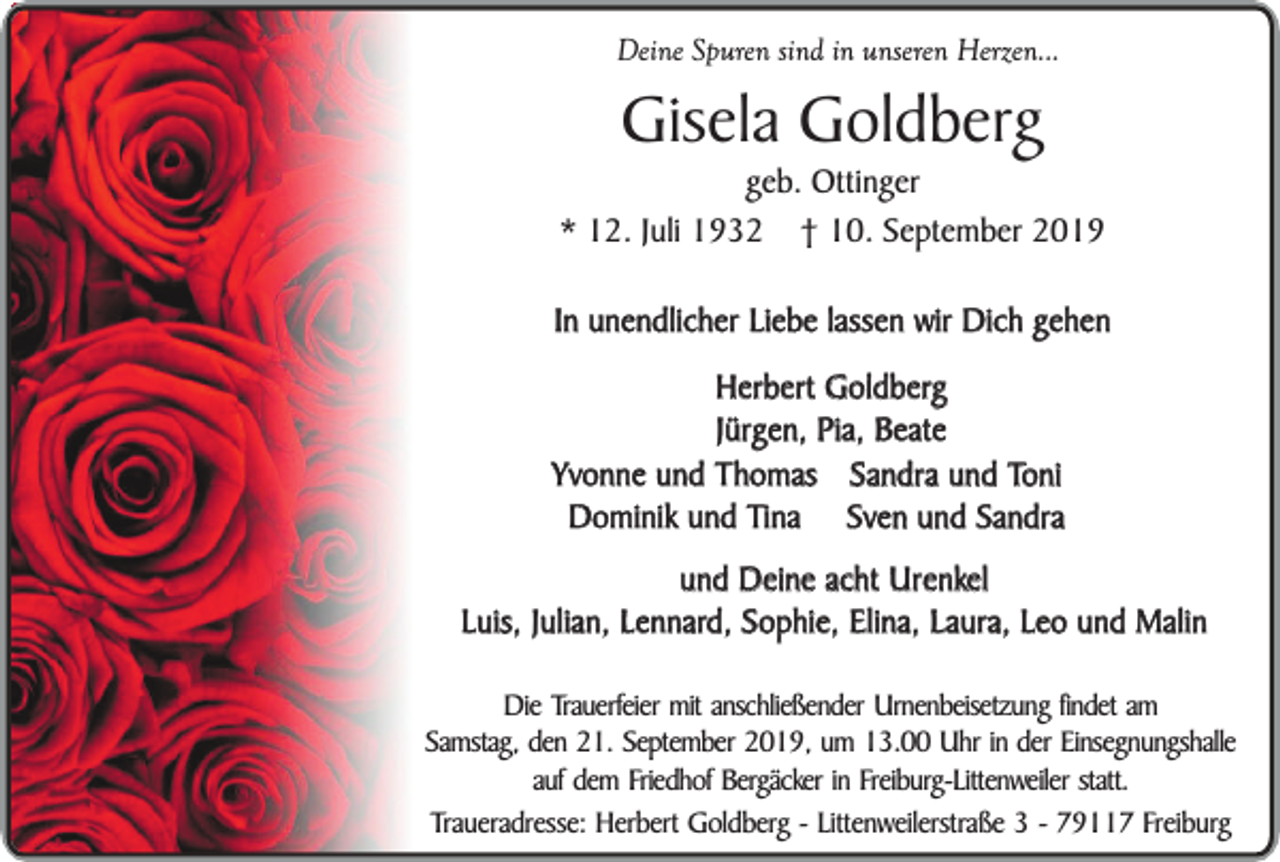 <p>Deine Spuren sind in unseren Herzen...</p><p>Gisela Goldberg</p><p>geb. Ottinger<br />* 12. Juli 1932 † 10. September 2019<br />In unendlicher Liebe lassen wir Dich gehen<br />Herbert Goldberg<br />Jürgen, Pia, Beate<br />Yvonne und Thomas Sandra und Toni<br />Dominik und Tina Sven und Sandra<br />und Deine acht Urenkel<br />Luis, Julian, Lennard, Sophie, Elina, Laura, Leo und Malin<br />Die Trauerfeier mit anschließender Urnenbeisetzung findet am<br />Samstag, den 21. September 2019, um 13.00 Uhr in der Einsegnungshalle<br />auf dem Friedhof Bergäcker in Freiburg-Littenweiler statt.<br />Traueradresse: Herbert Goldberg - Littenweilerstraße 3 - 79117 Freiburg</p>