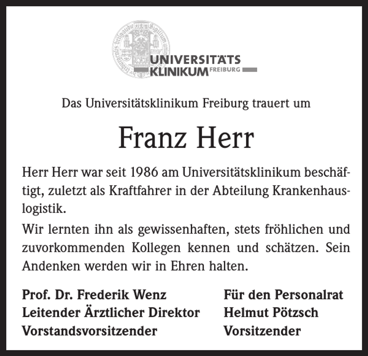 <p>Das Universitätsklinikum Freiburg trauert um</p><p>Franz Herr<br />Herr Herr war seit 1986 am Universitätsklinikum beschäftigt, zuletzt als Kraftfahrer in der Abteilung Krankenhauslogistik.<br />Wir lernten ihn als gewissenhaften, stets fröhlichen und<br />zuvorkommenden Kollegen kennen und schätzen. Sein<br />Andenken werden wir in Ehren halten.<br />Prof. Dr. Frederik Wenz<br />Leitender Ärztlicher Direktor<br />Vorstandsvorsitzender</p><p>Für den Personalrat<br />Helmut Pötzsch<br />Vorsitzender</p>