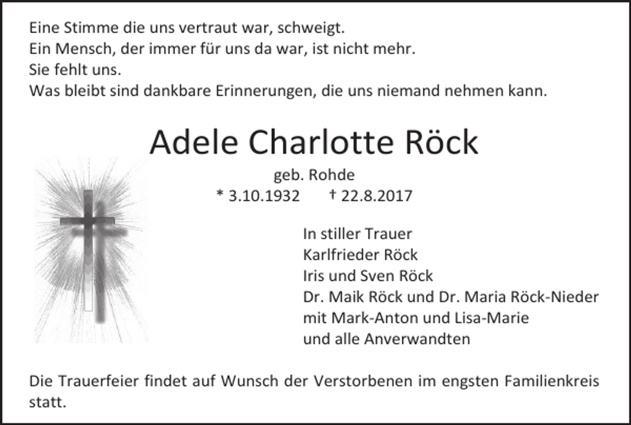<p>Eine Stimme die uns vertraut war, schweigt.<br />Ein Mensch, der immer für uns da war, ist nicht mehr.<br />Sie fehlt uns.<br />Was bleibt sind dankbare Erinnerungen, die uns niemand nehmen kann.</p><p>Adele Charlotte Röck<br />geb. Rohde<br />* 3.10.1932<br />† 22.8.2017</p><p>In stiller Trauer<br />Karlfrieder Röck<br />Iris und Sven Röck<br />Dr. Maik Röck und Dr. Maria Röck-Nieder<br />mit Mark-Anton und Lisa-Marie<br />und alle Anverwandten<br />Die Trauerfeier findet auf Wunsch der Verstorbenen im engsten Familienkreis<br />statt.</p>