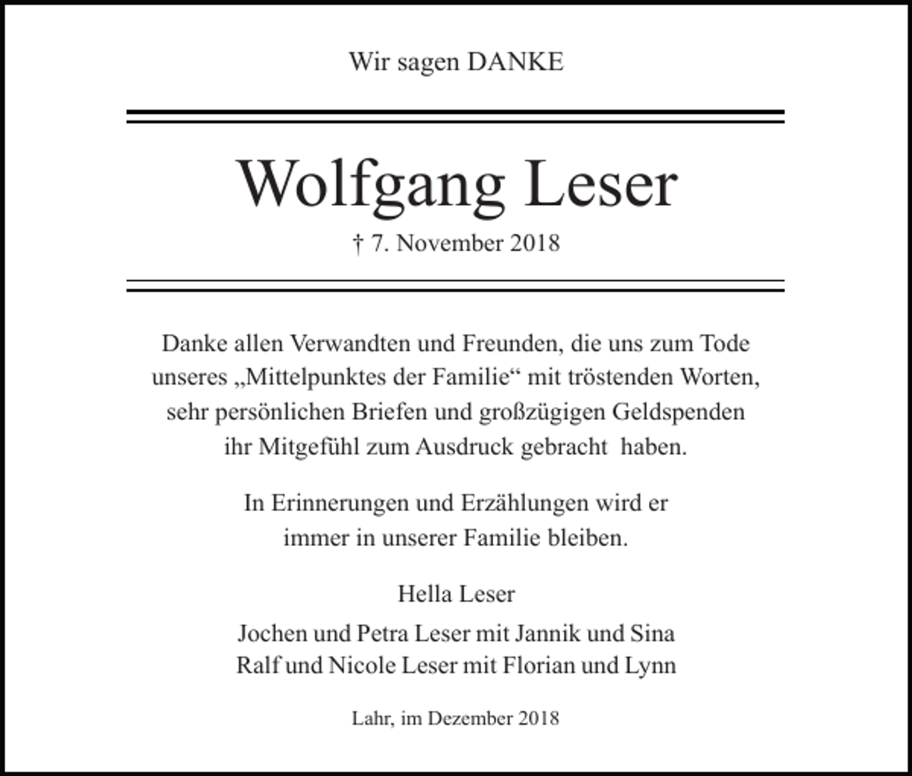 <p>Wir sagen DANKE</p><p>Wolfgang Leser<br />† 7. November 2018</p><p>Danke allen Verwandten und Freunden, die uns zum Tode<br />unseres „Mittelpunktes der Familie“ mit tröstenden Worten,<br />sehr persönlichen Briefen und großzügigen Geldspenden<br />ihr Mitgefühl zum Ausdruck gebracht haben.<br />In Erinnerungen und Erzählungen wird er<br />immer in unserer Familie bleiben.<br />Hella Leser<br />Jochen und Petra Leser mit Jannik und Sina<br />Ralf und Nicole Leser mit Florian und Lynn<br />Lahr, im Dezember 2018</p>