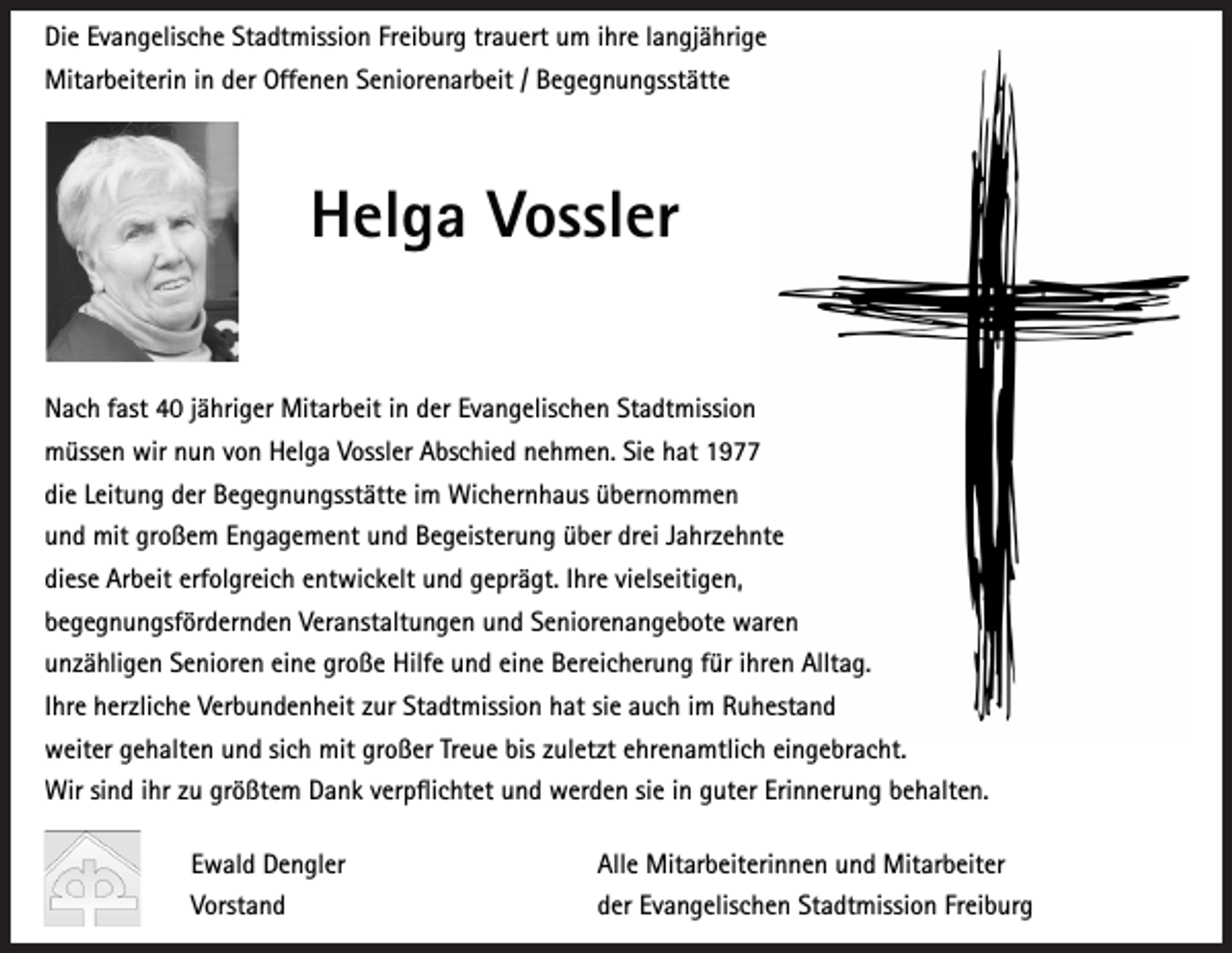 <p>Die Evangelische Stadtmission Freiburg trauert um ihre langjährige<br />Mitarbeiterin in der Offenen Seniorenarbeit / Begegnungsstätte</p><p>Helga Vossler<br />Nach fast 40 jähriger Mitarbeit in der Evangelischen Stadtmission<br />müssen wir nun von Helga Vossler Abschied nehmen. Sie hat 1977<br />die Leitung der Begegnungsstätte im Wichernhaus übernommen<br />und mit großem Engagement und Begeisterung über drei Jahrzehnte<br />diese Arbeit erfolgreich entwickelt und geprägt. Ihre vielseitigen,<br />begegnungsfördernden Veranstaltungen und Seniorenangebote waren<br />unzähligen Senioren eine große Hilfe und eine Bereicherung für ihren Alltag.<br />Ihre herzliche Verbundenheit zur Stadtmission hat sie auch im Ruhestand<br />weiter gehalten und sich mit großer Treue bis zuletzt ehrenamtlich eingebracht.<br />Wir sind ihr zu größtem Dank verpflichtet und werden sie in guter Erinnerung behalten.<br />Ewald Dengler</p><p>Alle Mitarbeiterinnen und Mitarbeiter</p><p>Vorstand</p><p>der Evangelischen Stadtmission Freiburg</p>