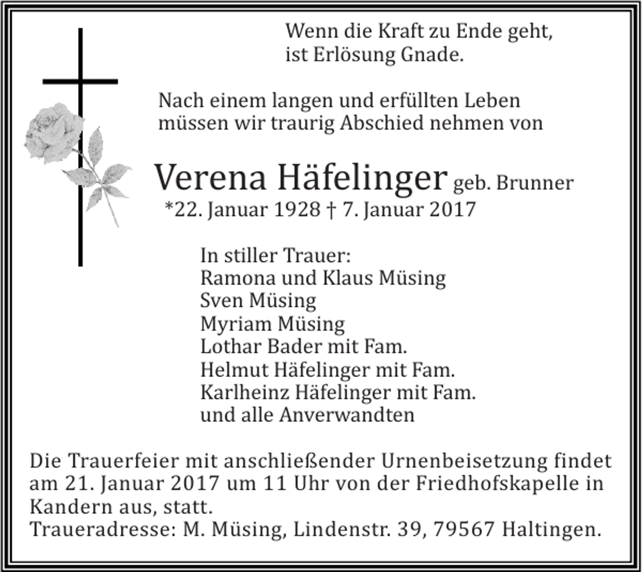 <p>Wenn die Kraft zu Ende geht,<br />ist Erlösung Gnade.<br />Nach einem langen und erfüllten Leben<br />müssen wir traurig Abschied nehmen von</p><p>Verena Häfelinger geb. Brunner<br />*22. Januar 1928 † 7. Januar 2017<br />In stiller Trauer:<br />Ramona und Klaus Müsing<br />Sven Müsing<br />Myriam Müsing<br />Lothar Bader mit Fam.<br />Helmut Häfelinger mit Fam.<br />Karlheinz Häfelinger mit Fam.<br />und alle Anverwandten<br />Die Trauerfeier mit anschließender Urnenbeisetzung findet<br />am 21. Januar 2017 um 11 Uhr von der Friedhofskapelle in<br />Kandern aus, statt.<br />Traueradresse: M. Müsing, Lindenstr. 39, 79567 Haltingen.</p>