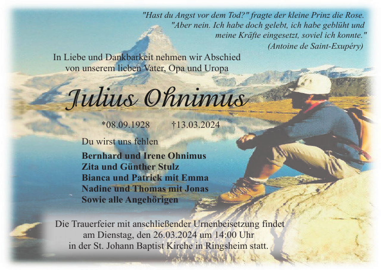 <p>"Hast du Angst vor dem Tod?" fragte der kleine Prinz die Rose.<br />"Aber nein. Ich habe doch gelebt, ich habe geblüht und<br />meine Kräfte eingesetzt, soviel ich konnte."<br />(Antoine de Saint-Exupéry)</p><p>In Liebe und Dankbarkeit nehmen wir Abschied<br />von unserem lieben Vater, Opa und Uropa</p><p>*08.09.1928</p><p>†13.03.2024</p><p>Du wirst uns fehlen<br />Bernhard und Irene Ohnimus<br />Zita und Günther Stulz<br />Bianca und Patrick mit Emma<br />Nadine und Thomas mit Jonas<br />Sowie alle Angehörigen<br />Die Trauerfeier mit anschließender Urnenbeisetzung findet<br />am Dienstag, den 26.03.2024 um 14:00 Uhr<br />in der St. Johann Baptist Kirche in Ringsheim statt.</p>