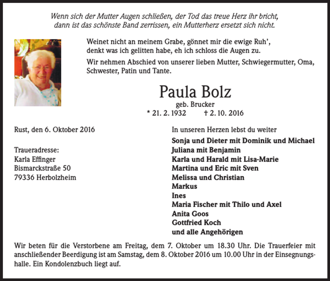 <p>Wenn sich der Mutter Augen schließen, der Tod das treue Herz ihr bricht,<br />dann ist das schönste Band zerrissen, ein Mutterherz ersetzt sich nicht.<br />Weinet nicht an meinem Grabe, gönnet mir die ewige Ruh’,<br />denkt was ich gelitten habe, eh ich schloss die Augen zu.<br />Wir nehmen Abschied von unserer lieben Mutter, Schwiegermutter, Oma,<br />Schwester, Patin und Tante.</p><p>Paula<br />Bolz<br />geb. Brucker<br />* 21. 2. 1932<br />Rust, den 6. Oktober 2016</p><p>Traueradresse:<br />Karla Effinger<br />Bismarckstraße 50<br />79336 Herbolzheim</p><p>† 2. 10. 2016</p><p>In unseren Herzen lebst du weiter<br />Sonja und Dieter mit Dominik und Michael<br />Juliana mit Benjamin<br />Karla und Harald mit Lisa-Marie<br />Martina und Eric mit Sven<br />Melissa und Christian<br />Markus<br />Ines<br />Maria Fischer mit Thilo und Axel<br />Anita Goos<br />Gottfried Koch<br />und alle Angehörigen</p><p>Wir beten für die Verstorbene am Freitag, dem 7. Oktober um 18.30 Uhr. Die Trauerfeier mit<br />anschließender Beerdigung ist am Samstag, dem 8. Oktober 2016 um 10.00 Uhr in der Einsegnungshalle. Ein Kondolenzbuch liegt auf.</p>