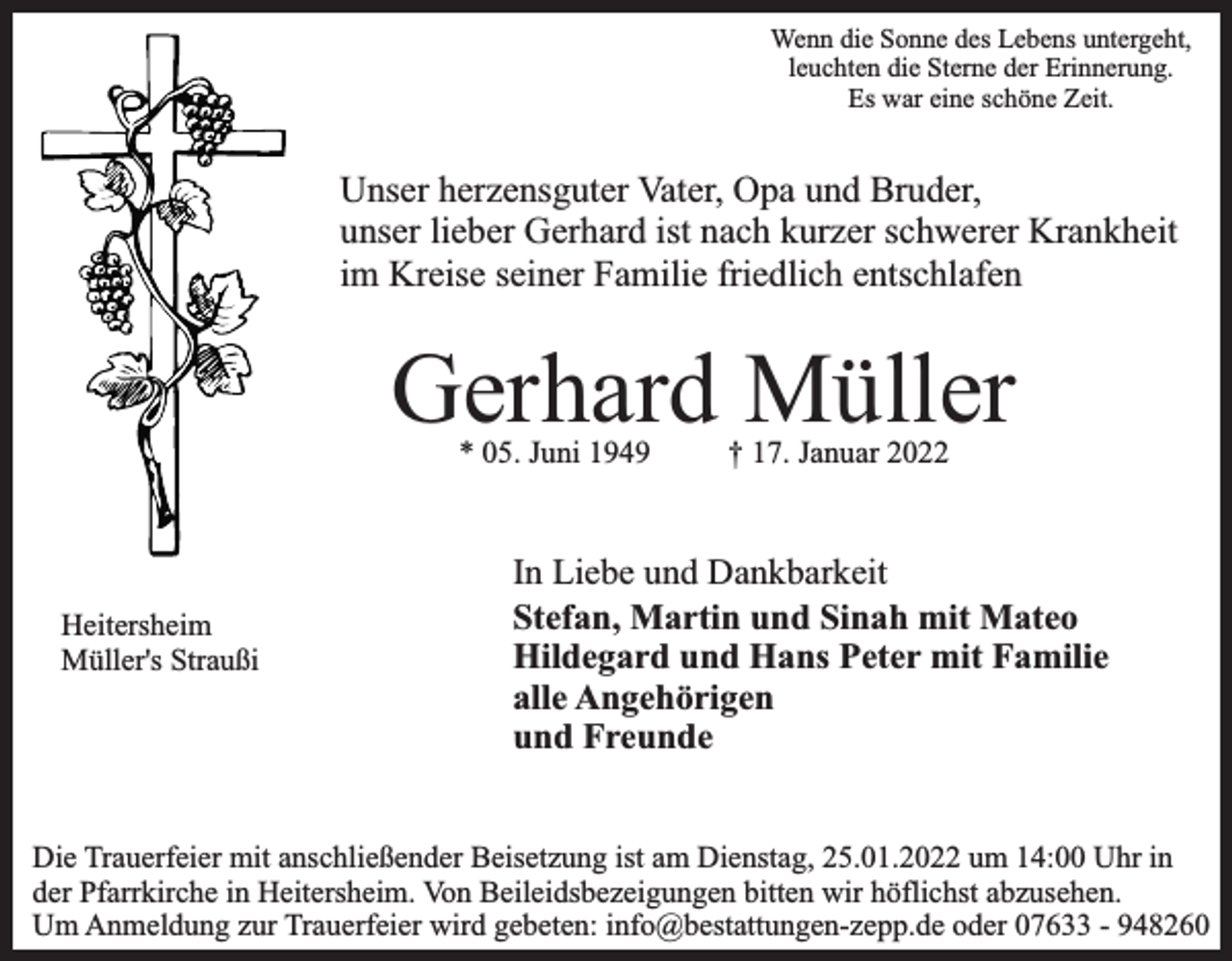 <p>Wenn die Sonne des Lebens untergeht,<br />leuchten die Sterne der Erinnerung.<br />Es war eine schöne Zeit.</p><p>Unser herzensguter Vater, Opa und Bruder,<br />unser lieber Gerhard ist nach kurzer schwerer Krankheit<br />im Kreise seiner Familie friedlich entschlafen</p><p>Gerhard Müller<br />* 05. Juni 1949</p><p>Heitersheim<br />Müller's Straußi</p><p>† 17. Januar 2022</p><p>In Liebe und Dankbarkeit<br />Stefan, Martin und Sinah mit Mateo<br />Hildegard und Hans Peter mit Familie<br />alle Angehörigen<br />und Freunde</p><p>Die Trauerfeier mit anschließender Beisetzung ist am Dienstag, 25.01.2022 um 14:00 Uhr in<br />der Pfarrkirche in Heitersheim. Von Beileidsbezeigungen bitten wir höflichst abzusehen.<br />Um Anmeldung zur Trauerfeier wird gebeten: info@bestattungen-zepp.de oder 07633 - 948260</p>