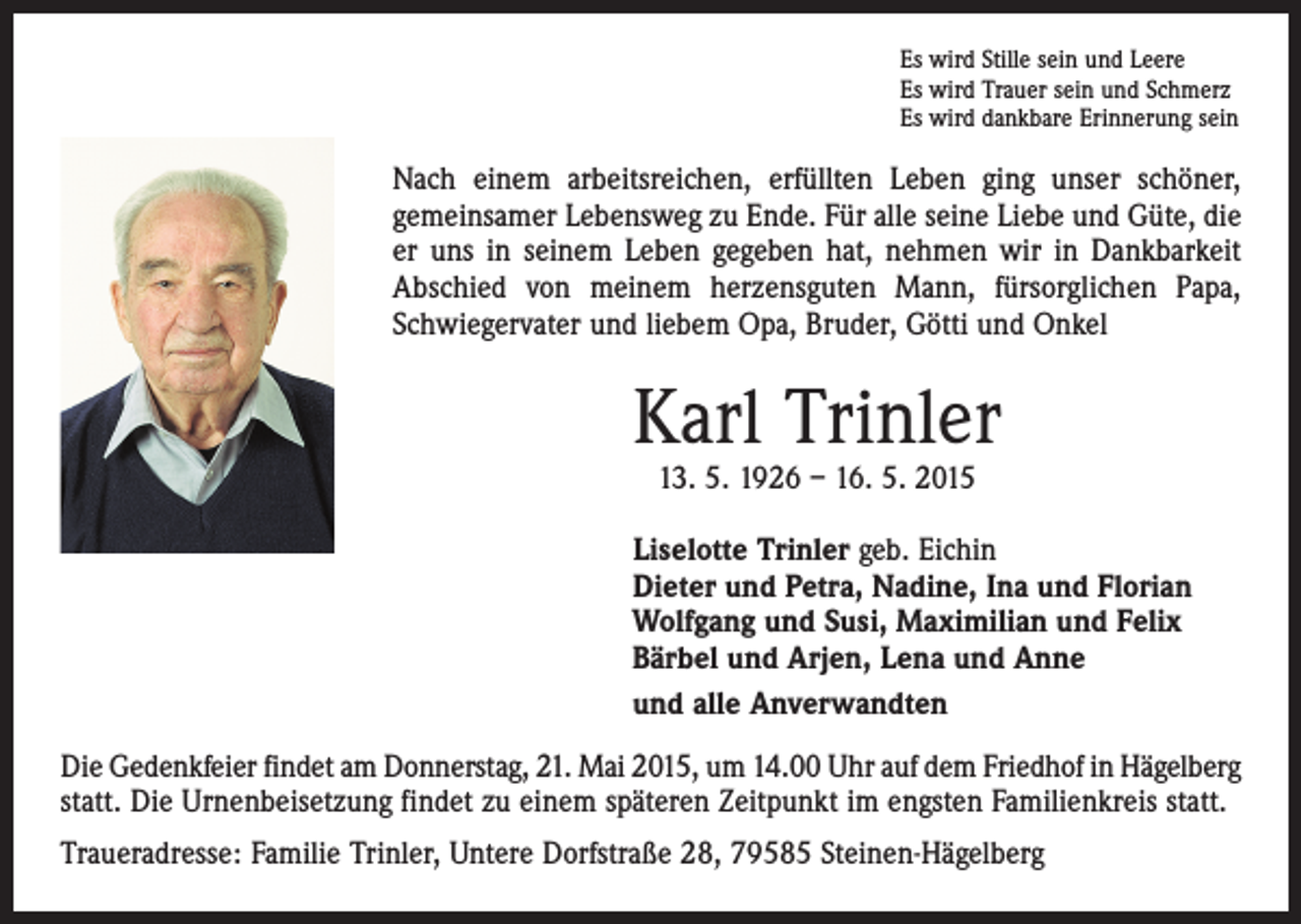 <p>Es wird Stille sein und Leere<br />Es wird Trauer sein und Schmerz<br />Es wird dankbare Erinnerung sein</p><p>Nach einem arbeitsreichen, erfüllten Leben ging unser schöner,<br />gemeinsamer Lebensweg zu Ende. Für alle seine Liebe und Güte, die<br />er uns in seinem Leben gegeben hat, nehmen wir in Dankbarkeit<br />Abschied von meinem herzensguten Mann, fürsorglichen Papa,<br />Schwiegervater und liebem Opa, Bruder, Götti und Onkel</p><p>Karl Trinler<br />13. 5. 1926 – 16. 5. 2015</p><p>Liselotte Trinler geb. Eichin<br />Dieter und Petra, Nadine, Ina und Florian<br />Wolfgang und Susi, Maximilian und Felix<br />Bärbel und Arjen, Lena und Anne<br />und alle Anverwandten<br />Die Gedenkfeier findet am Donnerstag, 21. Mai 2015, um 14.00 Uhr auf dem Friedhof in Hägelberg<br />statt. Die Urnenbeisetzung findet zu einem späteren Zeitpunkt im engsten Familienkreis statt.<br />Traueradresse: Familie Trinler, Untere Dorfstraße 28, 79585 Steinen-Hägelberg</p>