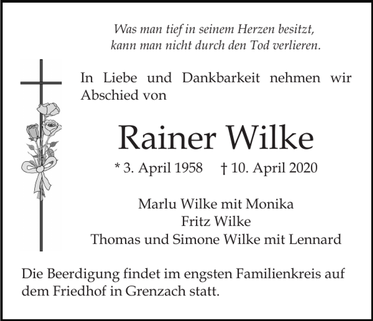 <p>Was man tief in seinem Herzen besitzt,<br />kann man nicht durch den Tod verlieren.</p><p>In Liebe und Dankbarkeit nehmen wir<br />Abschied von</p><p>Rainer Wilke<br />* 3. April 1958</p><p>† 10. April 2020</p><p>Marlu Wilke mit Monika<br />Fritz Wilke<br />Thomas und Simone Wilke mit Lennard<br />Die Beerdigung findet im engsten Familienkreis auf<br />dem Friedhof in Grenzach statt.</p>