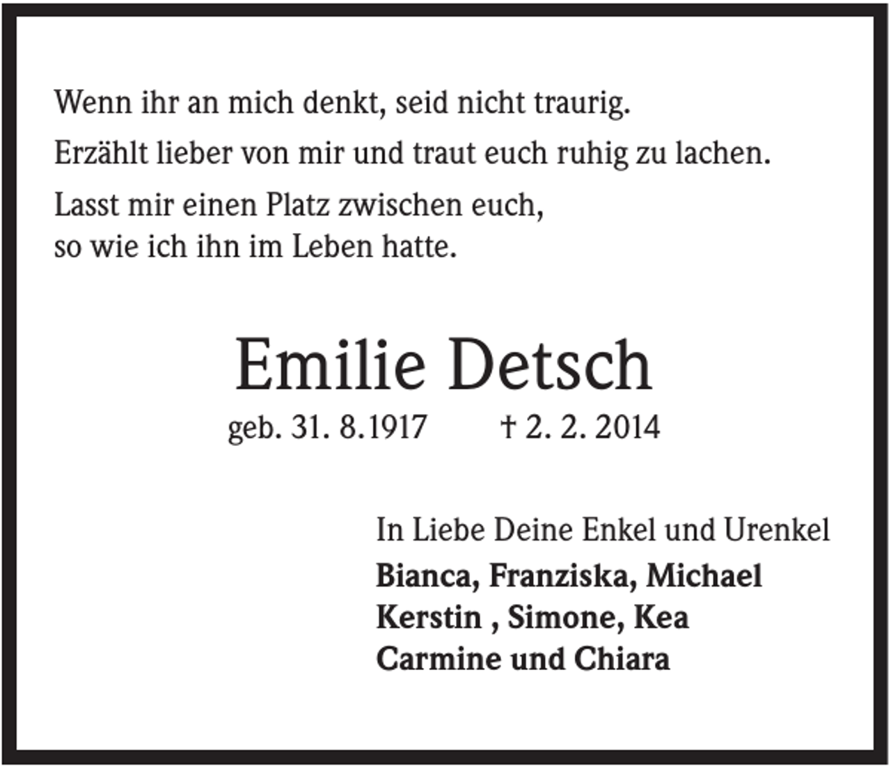 <p>Wenn ihr an mich denkt, seid nicht traurig.<br />Erzählt lieber von mir und traut euch ruhig zu lachen.<br />Lasst mir einen Platz zwischen euch,<br />so wie ich ihn im Leben hatte.</p><p>Emilie Detsch<br />geb. 31. 8.1917</p><p>† 2. 2. 2014</p><p>In Liebe Deine Enkel und Urenkel<br />Bianca, Franziska, Michael<br />Kerstin , Simone, Kea<br />Carmine und Chiara</p>