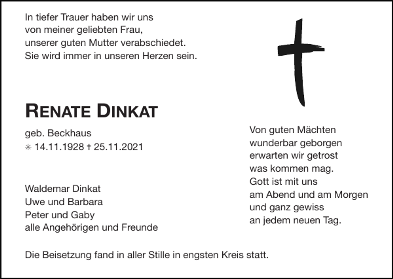 <p>In tiefer Trauer haben wir uns</p><p>von meiner geliebten Frau,</p><p>unserer guten Mutter verabschiedet.</p><p>Sie wird immer in unseren Herzen sein.</p><p>RENATE DINKAT<br />geb. Beckhaus</p><p>✳ 14.11.1928 ✝ 25.11.2021</p><p>Waldemar Dinkat</p><p>Uwe und Barbara</p><p>Peter und Gaby</p><p>alle Angehörigen und Freunde</p><p>Von guten Mächten</p><p>wunderbar geborgen</p><p>erwarten wir getrost</p><p>was kommen mag.</p><p>Gott ist mit uns</p><p>am Abend und am Morgen</p><p>und ganz gewiss</p><p>an jedem neuen Tag.</p><p>Die Beisetzung fand in aller Stille in engsten Kreis statt.</p>