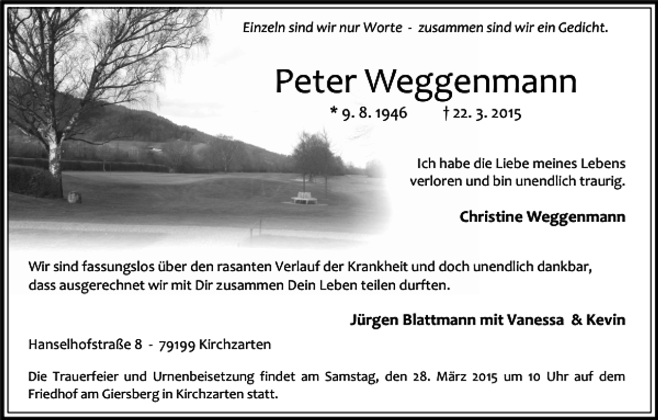 <p>Einzeln sind wir nur Worte - zusammen sind wir ein Gedicht.</p><p>Peter Weggenmann<br />* 9. 8. 1946</p><p>† 22. 3. 2015</p><p>Ich habe die Liebe meines Lebens<br />verloren und bin unendlich traurig.</p><p>Christine Weggenmann<br />Wir sind fassungslos über den rasanten Verlauf der Krankheit und doch unendlich dankbar,<br />dass ausgerechnet wir mit Dir zusammen Dein Leben teilen durften.</p><p>Jürgen Blattmann mit Vanessa &amp; Kevin<br />Hanselhofstraße 8 - 79199 Kirchzarten<br />Die Trauerfeier und Urnenbeisetzung findet am Samstag, den 28. März 2015 um 10 Uhr auf dem<br />Friedhof am Giersberg in Kirchzarten statt.</p>