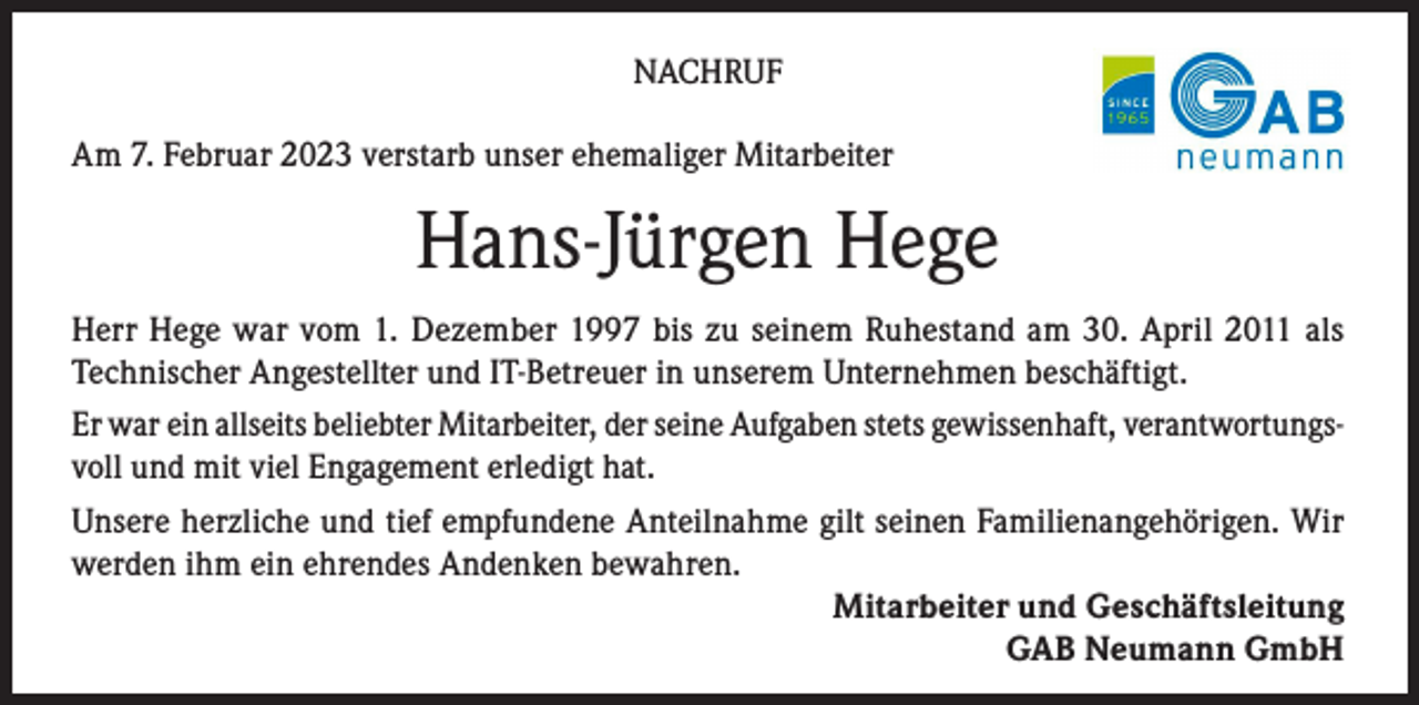 <p>NACHRUF<br />Am 7. Februar 2023 verstarb unser ehemaliger Mitarbeiter</p><p>Hans-Jürgen Hege<br />Herr Hege war vom 1. Dezember 1997 bis zu seinem Ruhestand am 30. April 2011 als<br />Technischer Angestellter und IT-Betreuer in unserem Unternehmen beschäftigt.<br />Er war ein allseits beliebter Mitarbeiter, der seine Aufgaben stets gewissenhaft, verantwortungsvoll und mit viel Engagement erledigt hat.<br />Unsere herzliche und tief empfundene Anteilnahme gilt seinen Familienangehörigen. Wir<br />werden ihm ein ehrendes Andenken bewahren.<br />Mitarbeiter und Geschäftsleitung<br />GAB Neumann GmbH</p>