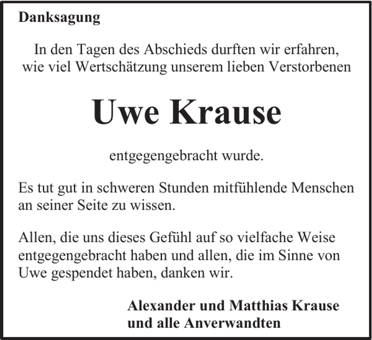 <p>Danksagung<br />In den Tagen des Abschieds durften wir erfahren,<br />wie viel Wertschätzung unserem lieben Verstorbenen</p><p>Uwe Krause<br />entgegengebracht wurde.<br />Es tut gut in schweren Stunden mitfühlende Menschen<br />an seiner Seite zu wissen.<br />Allen, die uns dieses Gefühl auf so vielfache Weise<br />entgegengebracht haben und allen, die im Sinne von<br />Uwe gespendet haben, danken wir.<br />Alexander und Matthias Krause<br />und alle Anverwandten</p>