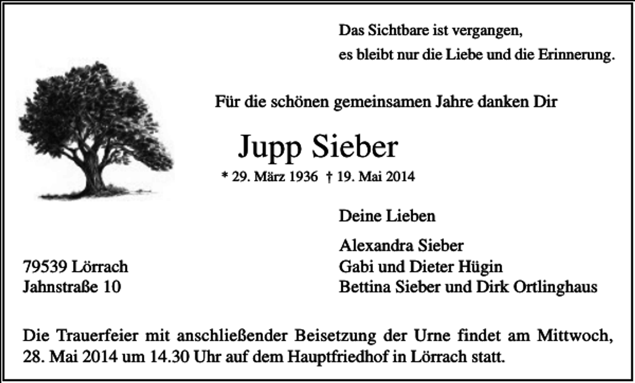 <p>Das Sichtbare ist vergangen,<br />es bleibt nur die Liebe und die Erinnerung.</p><p>Für die schönen gemeinsamen Jahre danken Dir</p><p>Jupp Sieber<br />* 29. März 1936 † 19. Mai 2014</p><p>Deine Lieben<br />79539 Lörrach<br />Jahnstraße 10</p><p>Alexandra Sieber<br />Gabi und Dieter Hügin<br />Bettina Sieber und Dirk Ortlinghaus</p><p>Die Trauerfeier mit anschließender Beisetzung der Urne findet am Mittwoch,<br />28. Mai 2014 um 14.30 Uhr auf dem Hauptfriedhof in Lörrach statt.</p>