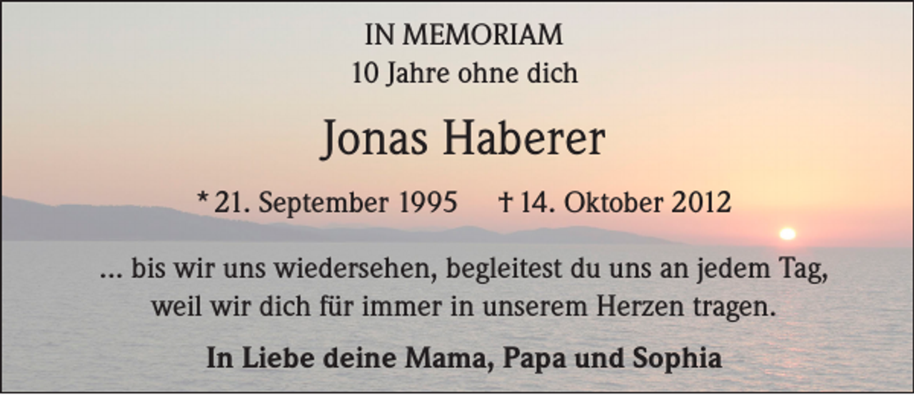 <p>IN MEMORIAM<br />10 Jahre ohne dich</p><p>Jonas Haberer<br />* 21. September 1995</p><p>† 14. Oktober 2012</p><p>... bis wir uns wiedersehen, begleitest du uns an jedem Tag,<br />weil wir dich für immer in unserem Herzen tragen.<br />In Liebe deine Mama, Papa und Sophia</p>