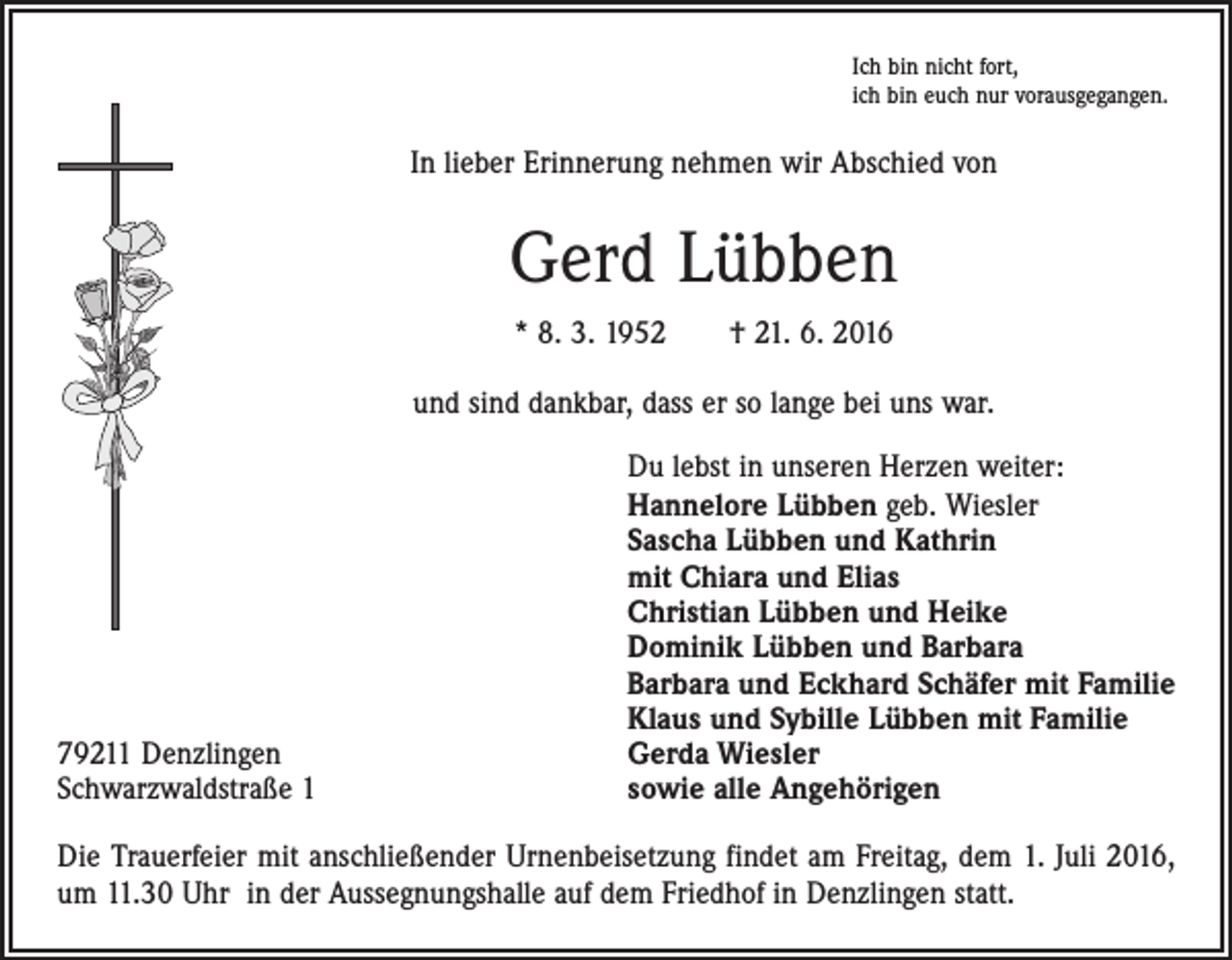 <p>Ich bin nicht fort,<br />ich bin euch nur vorausgegangen.</p><p>In lieber Erinnerung nehmen wir Abschied von</p><p>Gerd Lübben<br />* 8. 3. 1952 † 21. 6. 2016<br />und sind dankbar, dass er so lange bei uns war.</p><p>79211 Denzlingen<br />Schwarzwaldstraße 1</p><p>Du lebst in unseren Herzen weiter:<br />Hannelore Lübben geb. Wiesler<br />Sascha Lübben und Kathrin<br />mit Chiara und Elias<br />Christian Lübben und Heike<br />Dominik Lübben und Barbara<br />Barbara und Eckhard Schäfer mit Familie<br />Klaus und Sybille Lübben mit Familie<br />Gerda Wiesler<br />sowie alle Angehörigen</p><p>Die Trauerfeier mit anschließender Urnenbeisetzung findet am Freitag, dem 1. Juli 2016,<br />um 11.30 Uhr in der Aussegnungshalle auf dem Friedhof in Denzlingen statt.</p>