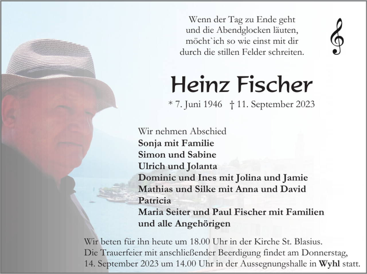 <p>Wenn der Tag zu Ende geht<br />und die Abendglocken läuten,<br />möcht`ich so wie einst mit dir<br />durch die stillen Felder schreiten.</p><p>Heinz Fischer<br />* 7. Juni 1946 † 11. September 2023<br />Wir nehmen Abschied<br />Sonja mit Familie<br />Simon und Sabine<br />Ulrich und Jolanta<br />Dominic und Ines mit Jolina und Jamie<br />Mathias und Silke mit Anna und David<br />Patricia<br />Maria Seiter und Paul Fischer mit Familien<br />und alle Angehörigen<br />Wir beten für ihn heute um 18.00 Uhr in der Kirche St. Blasius.<br />Die Trauerfeier mit anschließender Beerdigung findet am Donnerstag,<br />14. September 2023 um 14.00 Uhr in der Aussegnungshalle in Wyhl statt.</p>