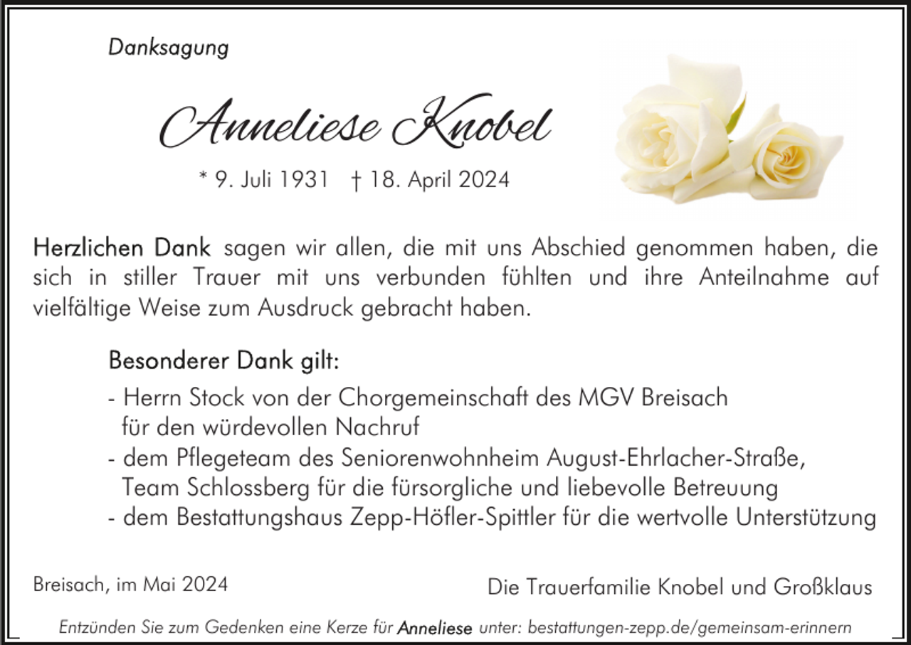 <p>Anneliese Knobel<br />* 9. Juli 1931 † 18. April 2024</p><p>sagen wir allen, die mit uns Abschied genommen haben, die<br />sich in stiller Trauer mit uns verbunden fühlten und ihre Anteilnahme auf<br />vielfältige Weise zum Ausdruck gebracht haben.<br />- Herrn Stock von der Chorgemeinschaft des MGV Breisach<br />für den würdevollen Nachruf<br />- dem Pflegeteam des Seniorenwohnheim August-Ehrlacher-Straße,<br />Team Schlossberg für die fürsorgliche und liebevolle Betreuung<br />- dem Bestattungshaus Zepp-Höfler-Spittler für die wertvolle Unterstützung<br />Breisach, im Mai 2024<br />Entzünden Sie zum Gedenken eine Kerze für</p><p>Die Trauerfamilie Knobel und Großklaus<br />unter: bestattungen-zepp.de/gemeinsam-erinnern</p>