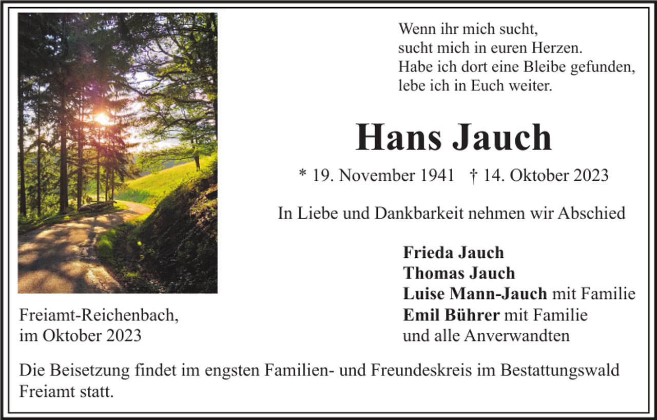 <p>Wenn ihr mich sucht,<br />sucht mich in euren Herzen.<br />Habe ich dort eine Bleibe gefunden,<br />lebe ich in Euch weiter.</p><p>Hans Jauch<br />* 19. November 1941 † 14. Oktober 2023<br />In Liebe und Dankbarkeit nehmen wir Abschied</p><p>Freiamt-Reichenbach,<br />im Oktober 2023</p><p>Frieda Jauch<br />Thomas Jauch<br />Luise Mann-Jauch mit Familie<br />Emil Bührer mit Familie<br />und alle Anverwandten</p><p>Die Beisetzung findet im engsten Familien- und Freundeskreis im Bestattungswald<br />Freiamt statt.</p>