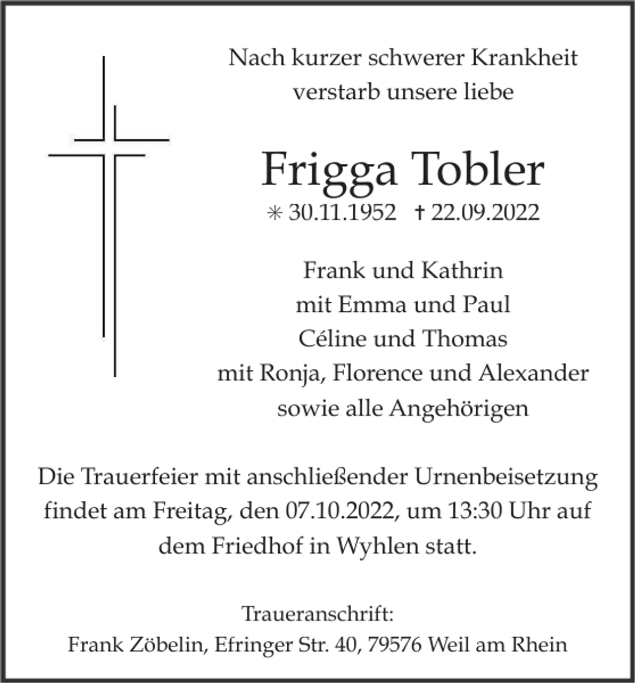 <p>Nach kurzer schwerer Krankheit<br />verstarb unsere liebe</p><p>Frigga Tobler<br />✳ 30.11.1952 ✝ 22.09.2022</p><p>Frank und Kathrin<br />mit Emma und Paul<br />Céline und Thomas<br />mit Ronja, Florence und Alexander<br />sowie alle Angehörigen<br />Die Trauerfeier mit anschließender Urnenbeisetzung<br />findet am Freitag, den 07.10.2022, um 13:30 Uhr auf<br />dem Friedhof in Wyhlen statt.<br />Traueranschrift:<br />Frank Zöbelin, Efringer Str. 40, 79576 Weil am Rhein</p>