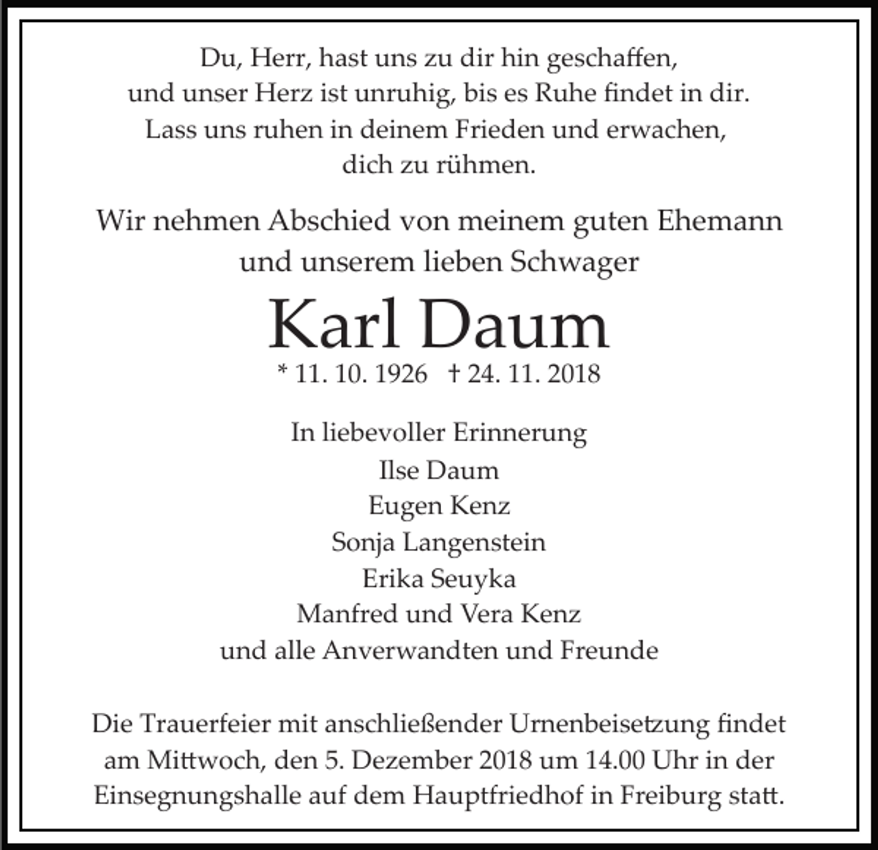 <p>Du, Herr, hast uns zu dir hin geschaﬀen,<br />und unser Herz ist unruhig, bis es Ruhe ﬁndet in dir.<br />Lass uns ruhen in deinem Frieden und erwachen,<br />dich zu rühmen.</p><p>Wir nehmen Abschied von meinem guten Ehemann<br />und unserem lieben Schwager</p><p>Karl Daum<br />* 11. 10. 1926 † 24. 11. 2018</p><p>In liebevoller Erinnerung<br />Ilse Daum<br />Eugen Kenz<br />Sonja Langenstein<br />Erika Seuyka<br />Manfred und Vera Kenz<br />und alle Anverwandten und Freunde<br />Die Trauerfeier mit anschließender Urnenbeise�ung ﬁndet<br />am Mi�woch, den 5. Dezember 2018 um 14.00 Uhr in der<br />Einsegnungshalle auf dem Hauptfriedhof in Freiburg sta�.</p>