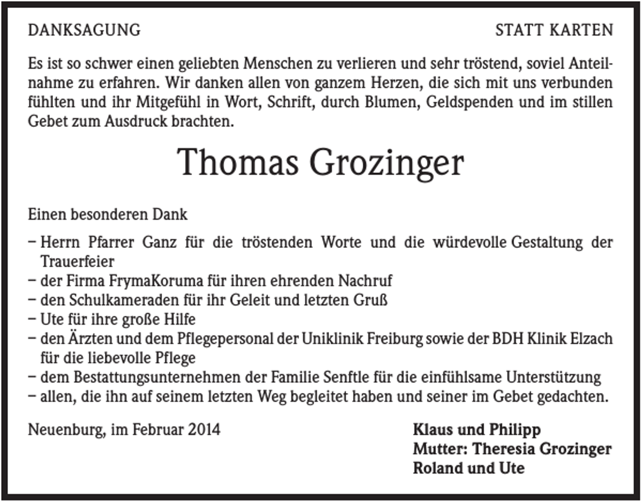 <p>DANKSAGUNG</p><p>STATT KARTEN</p><p>Es ist so schwer einen geliebten Menschen zu verlieren und sehr tröstend, soviel Anteilnahme zu erfahren. Wir danken allen von ganzem Herzen, die sich mit uns verbunden<br />fühlten und ihr Mitgefühl in Wort, Schrift, durch Blumen, Geldspenden und im stillen<br />Gebet zum Ausdruck brachten.</p><p>Thomas Grozinger<br />Einen besonderen Dank<br />– Herrn Pfarrer Ganz für die tröstenden Worte und die würdevolle Gestaltung der<br />Trauerfeier<br />– der Firma FrymaKoruma für ihren ehrenden Nachruf<br />– den Schulkameraden für ihr Geleit und letzten Gruß<br />– Ute für ihre große Hilfe<br />– den Ärzten und dem Pflegepersonal der Uniklinik Freiburg sowie der BDH Klinik Elzach<br />für die liebevolle Pflege<br />– dem Bestattungsunternehmen der Familie Senftle für die einfühlsame Unterstützung<br />– allen, die ihn auf seinem letzten Weg begleitet haben und seiner im Gebet gedachten.<br />Neuenburg, im Februar 2014</p><p>Klaus und Philipp<br />Mutter: Theresia Grozinger<br />Roland und Ute</p>