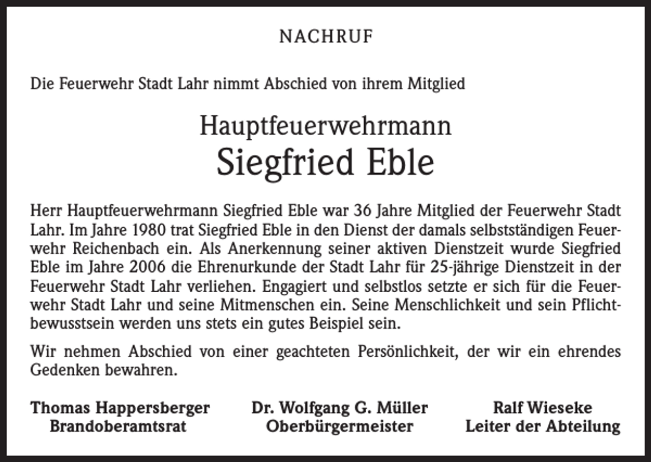 <p>nach r u f<br />Die Feuerwehr Stadt Lahr nimmt Abschied von ihrem Mitglied</p><p>Hauptfeuerwehrmann</p><p>Siegfried Eble</p><p>Herr Hauptfeuerwehrmann Siegfried Eble war 36 Jahre Mitglied der Feuerwehr Stadt<br />Lahr. Im Jahre 1980 trat Siegfried Eble in den Dienst der damals selbstständigen Feuerwehr Reichenbach ein. Als Anerkennung seiner aktiven Dienstzeit wurde Siegfried<br />Eble im Jahre 2006 die Ehrenurkunde der Stadt Lahr für 25-jährige Dienstzeit in der<br />Feuerwehr Stadt Lahr ver­liehen. Engagiert und selbstlos setzte er sich für die Feuerwehr Stadt Lahr und seine Mitmenschen ein. Seine Menschlichkeit und sein Pflichtbewusstsein werden uns stets ein gutes Beispiel sein.<br />Wir nehmen Abschied von einer geachteten Persönlichkeit, der wir ein ehrendes<br />Gedenken bewahren.<br />homas Happersberger<br />T<br />Brandoberamtsrat</p><p>Dr. Wolfgang G. Müller<br />Oberbürgermeister</p><p>Ralf Wieseke<br />Leiter der Abteilung</p>