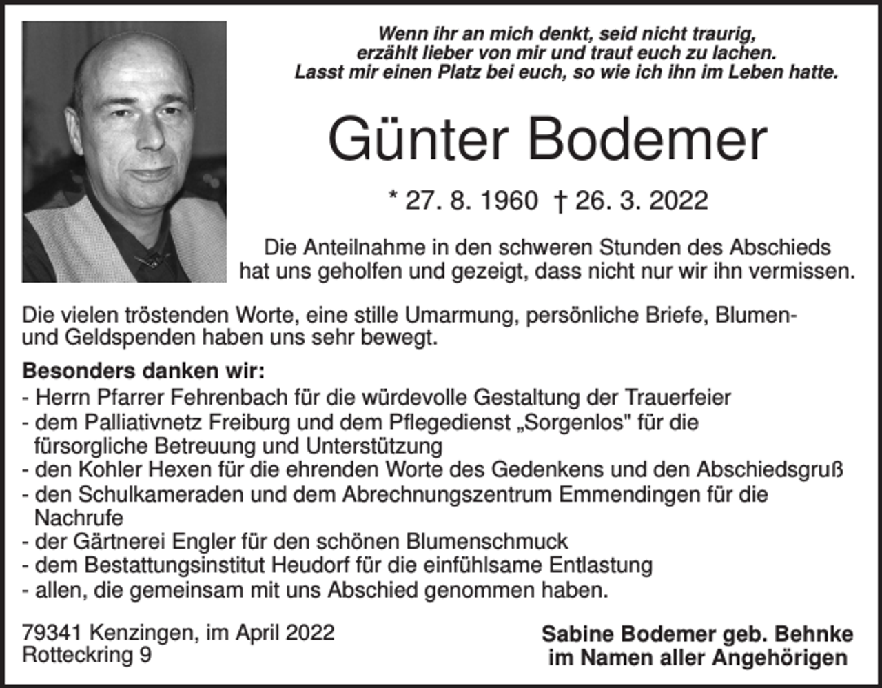 <p>Wenn ihr an mich denkt, seid nicht traurig,<br />erzählt lieber von mir und traut euch zu lachen.<br />Lasst mir einen Platz bei euch, so wie ich ihn im Leben hatte.</p><p>Günter Bodemer<br />* 27. 8. 1960 † 26. 3. 2022<br />Die Anteilnahme in den schweren Stunden des Abschieds<br />hat uns geholfen und gezeigt, dass nicht nur wir ihn vermissen.<br />Die vielen tröstenden Worte, eine stille Umarmung, persönliche Briefe, Blumenund Geldspenden haben uns sehr bewegt.<br />Besonders danken wir:<br />- Herrn Pfarrer Fehrenbach für die würdevolle Gestaltung der Trauerfeier<br />- dem Palliativnetz Freiburg und dem Pflegedienst „Sorgenlos" für die<br />fürsorgliche Betreuung und Unterstützung<br />- den Kohler Hexen für die ehrenden Worte des Gedenkens und den Abschiedsgruß<br />- den Schulkameraden und dem Abrechnungszentrum Emmendingen für die<br />Nachrufe<br />- der Gärtnerei Engler für den schönen Blumenschmuck<br />- dem Bestattungsinstitut Heudorf für die einfühlsame Entlastung<br />- allen, die gemeinsam mit uns Abschied genommen haben.<br />79341 Kenzingen, im April 2022<br />Rotteckring 9</p><p>Sabine Bodemer geb. Behnke<br />im Namen aller Angehörigen</p>