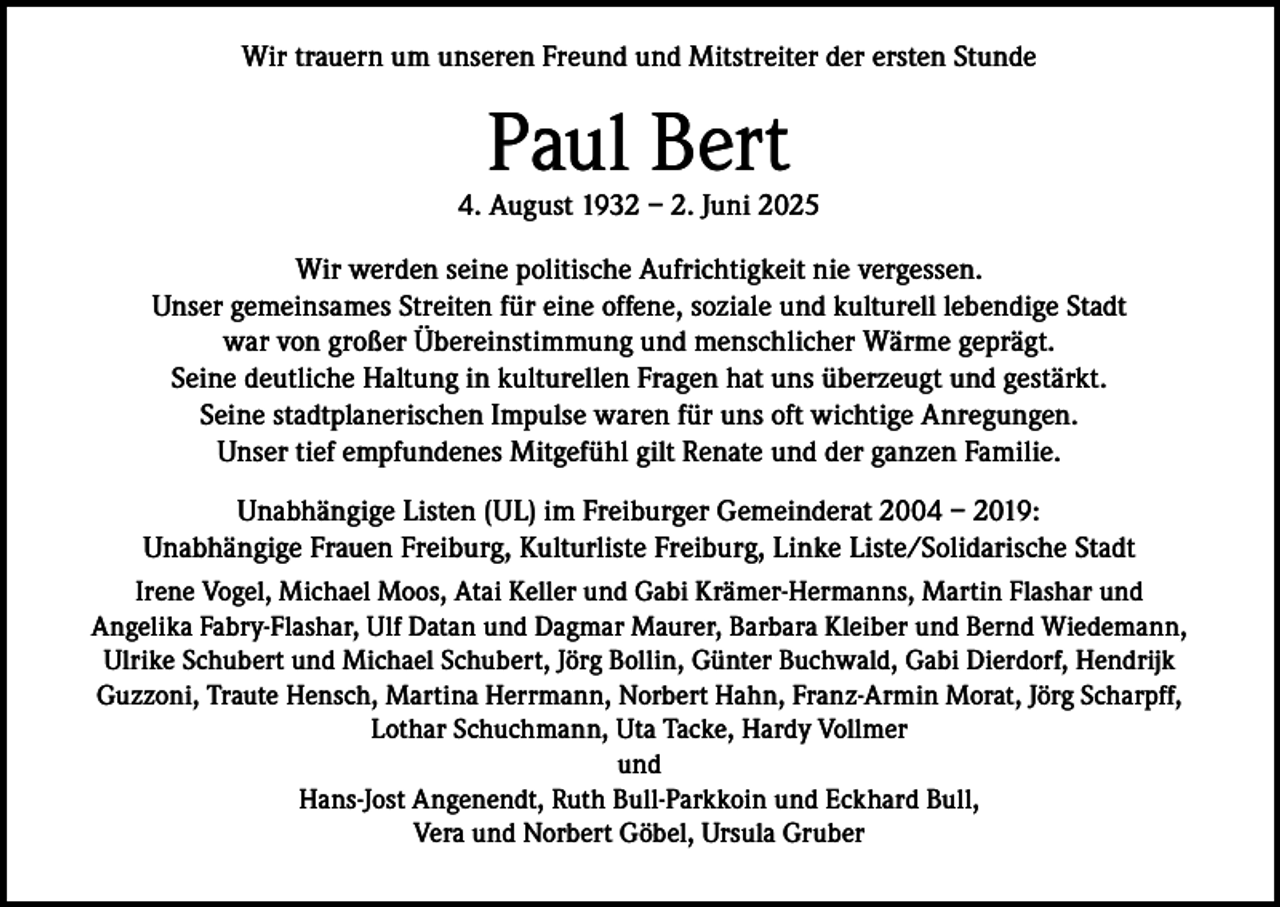 <p>Wir trauern um unseren Freund und Mitstreiter der ersten Stunde</p><p>Paul Bert</p><p>4. August 1932 – 2. Juni 2025<br />Wir werden seine politische Aufrichtigkeit nie vergessen.<br />Unser gemeinsames Streiten für eine offene, soziale und kulturell lebendige Stadt<br />war von großer Übereinstimmung und menschlicher Wärme geprägt.<br />Seine deutliche Haltung in kulturellen Fragen hat uns überzeugt und gestärkt.<br />Seine stadtplanerischen Impulse waren für uns oft wichtige Anregungen.<br />Unser tief empfundenes Mitgefühl gilt Renate und der ganzen Familie.<br />Unabhängige Listen (UL) im Freiburger Gemeinderat 2004 – 2019:<br />Unabhängige Frauen Freiburg, Kulturliste Freiburg, Linke Liste/Solidarische Stadt<br />Irene Vogel, Michael Moos, Atai Keller und Gabi Krämer-Hermanns, Martin Flashar und<br />Angelika Fabry-Flashar, Ulf Datan und Dagmar Maurer, Barbara Kleiber und Bernd Wiedemann,<br />Ulrike Schubert und Michael Schubert, Jörg Bollin, Günter Buchwald, Gabi Dierdorf, Hendrijk<br />Guzzoni, Traute Hensch, Martina Herrmann, Norbert Hahn, Franz-Armin Morat, Jörg Scharpff,<br />Lothar Schuchmann, Uta Tacke, Hardy Vollmer<br />und<br />Hans-Jost Angenendt, Ruth Bull-Parkkoin und Eckhard Bull,<br />Vera und Norbert Göbel, Ursula Gruber</p>