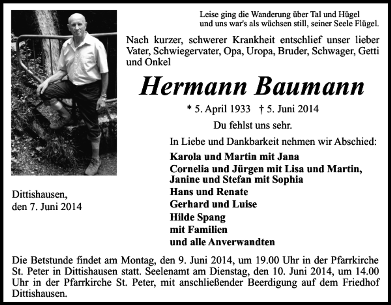 <p>Leise ging die Wanderung über Tal und Hügel<br />und uns war's als wüchsen still, seiner Seele Flügel.</p><p>Nach kurzer, schwerer Krankheit entschlief unser lieber<br />Vater, Schwiegervater, Opa, Uropa, Bruder, Schwager, Getti<br />und Onkel</p><p>Hermann Baumann<br />* 5. April 1933 † 5. Juni 2014<br />Du fehlst uns sehr.</p><p>Dittishausen,<br />den 7. Juni 2014</p><p>In Liebe und Dankbarkeit nehmen wir Abschied:<br />Karola und Martin mit Jana<br />Cornelia und Jürgen mit Lisa und Martin,<br />Janine und Stefan mit Sophia<br />Hans und Renate<br />Gerhard und Luise<br />Hilde Spang<br />mit Familien<br />und alle Anverwandten</p><p>Die Betstunde findet am Montag, den 9. Juni 2014, um 19.00 Uhr in der Pfarrkirche<br />St. Peter in Dittishausen statt. Seelenamt am Dienstag, den 10. Juni 2014, um 14.00<br />Uhr in der Pfarrkirche St. Peter, mit anschließender Beerdigung auf dem Friedhof<br />Dittishausen.</p>