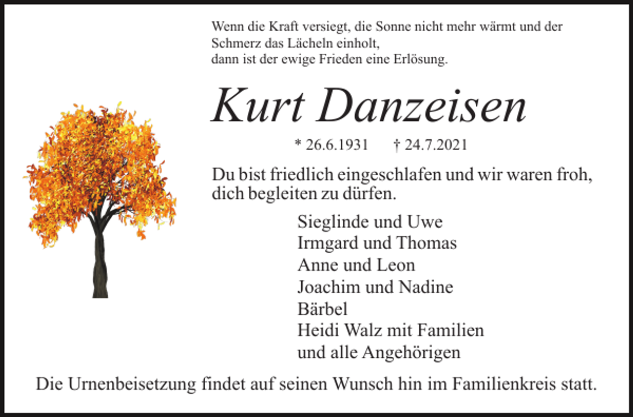 <p>Wenn die Kraft versiegt, die Sonne nicht mehr wärmt und der<br />Schmerz das Lächeln einholt,<br />dann ist der ewige Frieden eine Erlösung.</p><p>Kurt Danzeisen<br />* 26.6.1931</p><p>† 24.7.2021</p><p>Du bist friedlich eingeschlafen und wir waren froh,<br />dich begleiten zu dürfen.<br />Sieglinde und Uwe<br />Irmgard und Thomas<br />Anne und Leon<br />Joachim und Nadine<br />Bärbel<br />Heidi Walz mit Familien<br />und alle Angehörigen<br />Die Urnenbeisetzung findet auf seinen Wunsch hin im Familienkreis statt.</p>