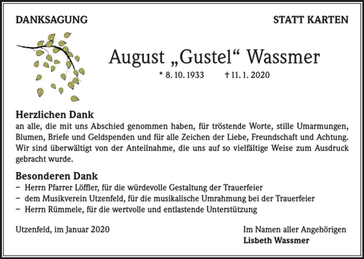 <p>DANKSAGUNG</p><p>STATT KARTEN</p><p>August „Gustel“ Wassmer<br />* 8. 10. 1933</p><p>† 11. 1. 2020</p><p>Herzlichen Dank</p><p>an alle, die mit uns Abschied genommen haben, für tröstende Worte, stille Umarmungen,<br />Blumen, Briefe und Geldspenden und für alle Zeichen der Liebe, Freundschaft und Achtung.<br />Wir sind überwältigt von der Anteilnahme, die uns auf so vielfältige Weise zum Ausdruck<br />gebracht wurde.</p><p>Besonderen Dank</p><p>– Herrn Pfarrer Löffler, für die würdevolle Gestaltung der Trauerfeier<br />– dem Musikverein Utzenfeld, für die musikalische Umrahmung bei der Trauerfeier<br />– Herrn Rümmele, für die wertvolle und entlastende Unterstützung<br />Utzenfeld, im Januar 2020 Im Namen aller Angehörigen<br />Lisbeth Wassmer</p>