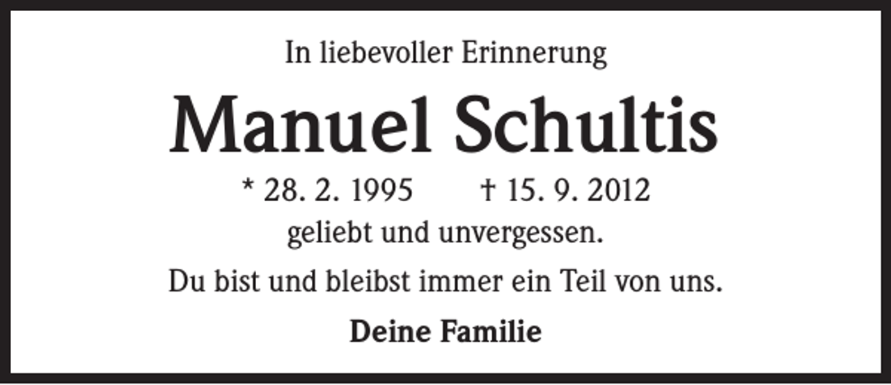 <p>In liebevoller Erinnerung</p><p>Manuel Schultis</p><p>* 28. 2. 1995 † 15. 9. 2012<br />geliebt und unvergessen.<br />Du bist und bleibst immer ein Teil von uns.<br />Deine Familie</p>