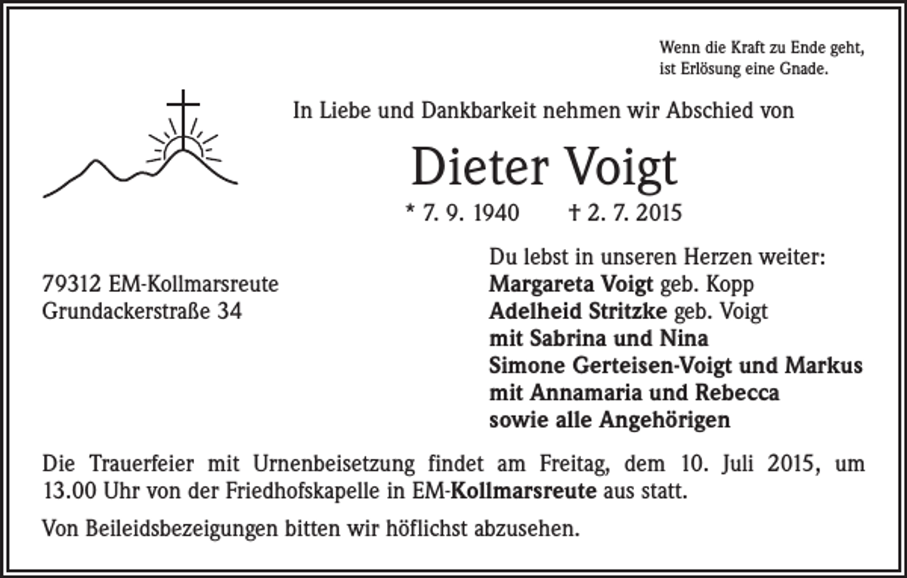 <p>Wenn die Kraft zu Ende geht,<br />ist Erlösung eine Gnade.</p><p>In Liebe und Dankbarkeit nehmen wir Abschied von</p><p>Dieter Voigt<br />* 7. 9. 1940 † 2. 7. 2015</p><p>Du lebst in unseren Herzen weiter:<br />79312 EM-Kollmarsreute<br />Margareta Voigt geb. Kopp<br />Grundackerstraße 34 Adelheid Stritzke geb. Voigt<br />mit Sabrina und Nina<br />Simone Gerteisen-Voigt und Markus<br />mit Annamaria und Rebecca<br />sowie alle Angehörigen<br />Die Trauerfeier mit Urnenbeisetzung findet am Freitag, dem 10. Juli 2015, um<br />13.00 Uhr von der Friedhofskapelle in EM-Kollmarsreute aus statt.<br />Von Beileids­bezeigungen bitten wir höflichst abzusehen.</p>