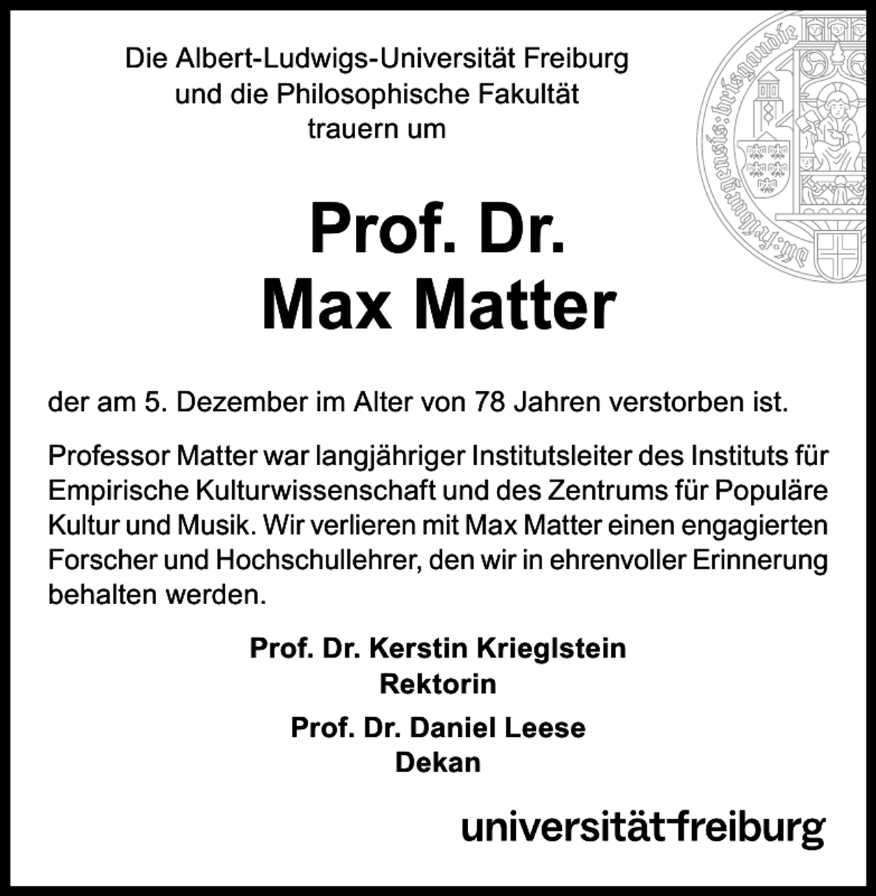 <p>Die Albert-Ludwigs-Universität Freiburg<br />und die Philosophische Fakultät<br />trauern um</p><p>Prof. Dr.<br />Max Matter<br />der am 5. Dezember im Alter von 78 Jahren verstorben ist.<br />Professor Matter war langjähriger Institutsleiter des Instituts für<br />Empirische Kulturwissenschaft und des Zentrums für Populäre<br />Kultur und Musik. Wir verlieren mit Max Matter einen engagierten<br />Forscher und Hochschullehrer, den wir in ehrenvoller Erinnerung<br />behalten werden.<br />Prof. Dr. Kerstin Krieglstein<br />Rektorin<br />Prof. Dr. Daniel Leese<br />Dekan</p>